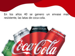 En los años 40 se genero un envase mas
resistente, las latas de coca cola.
 