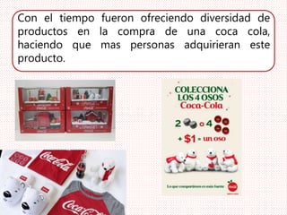 Con el tiempo fueron ofreciendo diversidad de
productos en la compra de una coca cola,
haciendo que mas personas adquirieran este
producto.
 