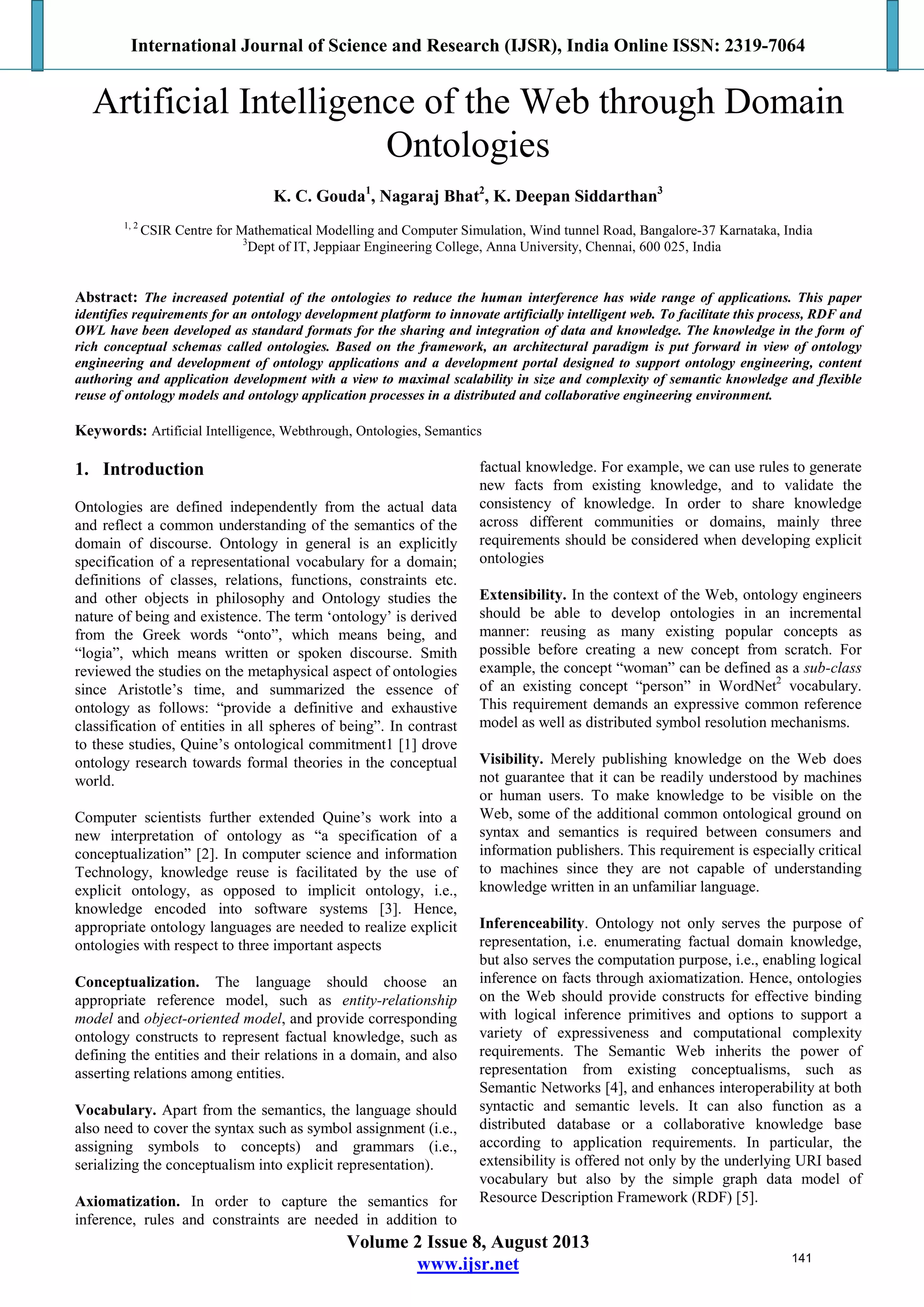 International Journal of Science and Research (IJSR), India Online ISSN: 2319-7064
Volume 2 Issue 8, August 2013
www.ijsr.net
Artificial Intelligence of the Web through Domain
Ontologies
K. C. Gouda1
, Nagaraj Bhat2
, K. Deepan Siddarthan3
1, 2
CSIR Centre for Mathematical Modelling and Computer Simulation, Wind tunnel Road, Bangalore-37 Karnataka, India
3
Dept of IT, Jeppiaar Engineering College, Anna University, Chennai, 600 025, India
Abstract: The increased potential of the ontologies to reduce the human interference has wide range of applications. This paper
identifies requirements for an ontology development platform to innovate artificially intelligent web. To facilitate this process, RDF and
OWL have been developed as standard formats for the sharing and integration of data and knowledge. The knowledge in the form of
rich conceptual schemas called ontologies. Based on the framework, an architectural paradigm is put forward in view of ontology
engineering and development of ontology applications and a development portal designed to support ontology engineering, content
authoring and application development with a view to maximal scalability in size and complexity of semantic knowledge and flexible
reuse of ontology models and ontology application processes in a distributed and collaborative engineering environment.
Keywords: Artificial Intelligence, Webthrough, Ontologies, Semantics
1. Introduction
Ontologies are defined independently from the actual data
and reflect a common understanding of the semantics of the
domain of discourse. Ontology in general is an explicitly
specification of a representational vocabulary for a domain;
definitions of classes, relations, functions, constraints etc.
and other objects in philosophy and Ontology studies the
nature of being and existence. The term ‘ontology’ is derived
from the Greek words “onto”, which means being, and
“logia”, which means written or spoken discourse. Smith
reviewed the studies on the metaphysical aspect of ontologies
since Aristotle’s time, and summarized the essence of
ontology as follows: “provide a definitive and exhaustive
classification of entities in all spheres of being”. In contrast
to these studies, Quine’s ontological commitment1 [1] drove
ontology research towards formal theories in the conceptual
world.
Computer scientists further extended Quine’s work into a
new interpretation of ontology as “a specification of a
conceptualization” [2]. In computer science and information
Technology, knowledge reuse is facilitated by the use of
explicit ontology, as opposed to implicit ontology, i.e.,
knowledge encoded into software systems [3]. Hence,
appropriate ontology languages are needed to realize explicit
ontologies with respect to three important aspects
Conceptualization. The language should choose an
appropriate reference model, such as entity-relationship
model and object-oriented model, and provide corresponding
ontology constructs to represent factual knowledge, such as
defining the entities and their relations in a domain, and also
asserting relations among entities.
Vocabulary. Apart from the semantics, the language should
also need to cover the syntax such as symbol assignment (i.e.,
assigning symbols to concepts) and grammars (i.e.,
serializing the conceptualism into explicit representation).
Axiomatization. In order to capture the semantics for
inference, rules and constraints are needed in addition to
factual knowledge. For example, we can use rules to generate
new facts from existing knowledge, and to validate the
consistency of knowledge. In order to share knowledge
across different communities or domains, mainly three
requirements should be considered when developing explicit
ontologies
Extensibility. In the context of the Web, ontology engineers
should be able to develop ontologies in an incremental
manner: reusing as many existing popular concepts as
possible before creating a new concept from scratch. For
example, the concept “woman” can be defined as a sub-class
of an existing concept “person” in WordNet2
vocabulary.
This requirement demands an expressive common reference
model as well as distributed symbol resolution mechanisms.
Visibility. Merely publishing knowledge on the Web does
not guarantee that it can be readily understood by machines
or human users. To make knowledge to be visible on the
Web, some of the additional common ontological ground on
syntax and semantics is required between consumers and
information publishers. This requirement is especially critical
to machines since they are not capable of understanding
knowledge written in an unfamiliar language.
Inferenceability. Ontology not only serves the purpose of
representation, i.e. enumerating factual domain knowledge,
but also serves the computation purpose, i.e., enabling logical
inference on facts through axiomatization. Hence, ontologies
on the Web should provide constructs for effective binding
with logical inference primitives and options to support a
variety of expressiveness and computational complexity
requirements. The Semantic Web inherits the power of
representation from existing conceptualisms, such as
Semantic Networks [4], and enhances interoperability at both
syntactic and semantic levels. It can also function as a
distributed database or a collaborative knowledge base
according to application requirements. In particular, the
extensibility is offered not only by the underlying URI based
vocabulary but also by the simple graph data model of
Resource Description Framework (RDF) [5].
141
 