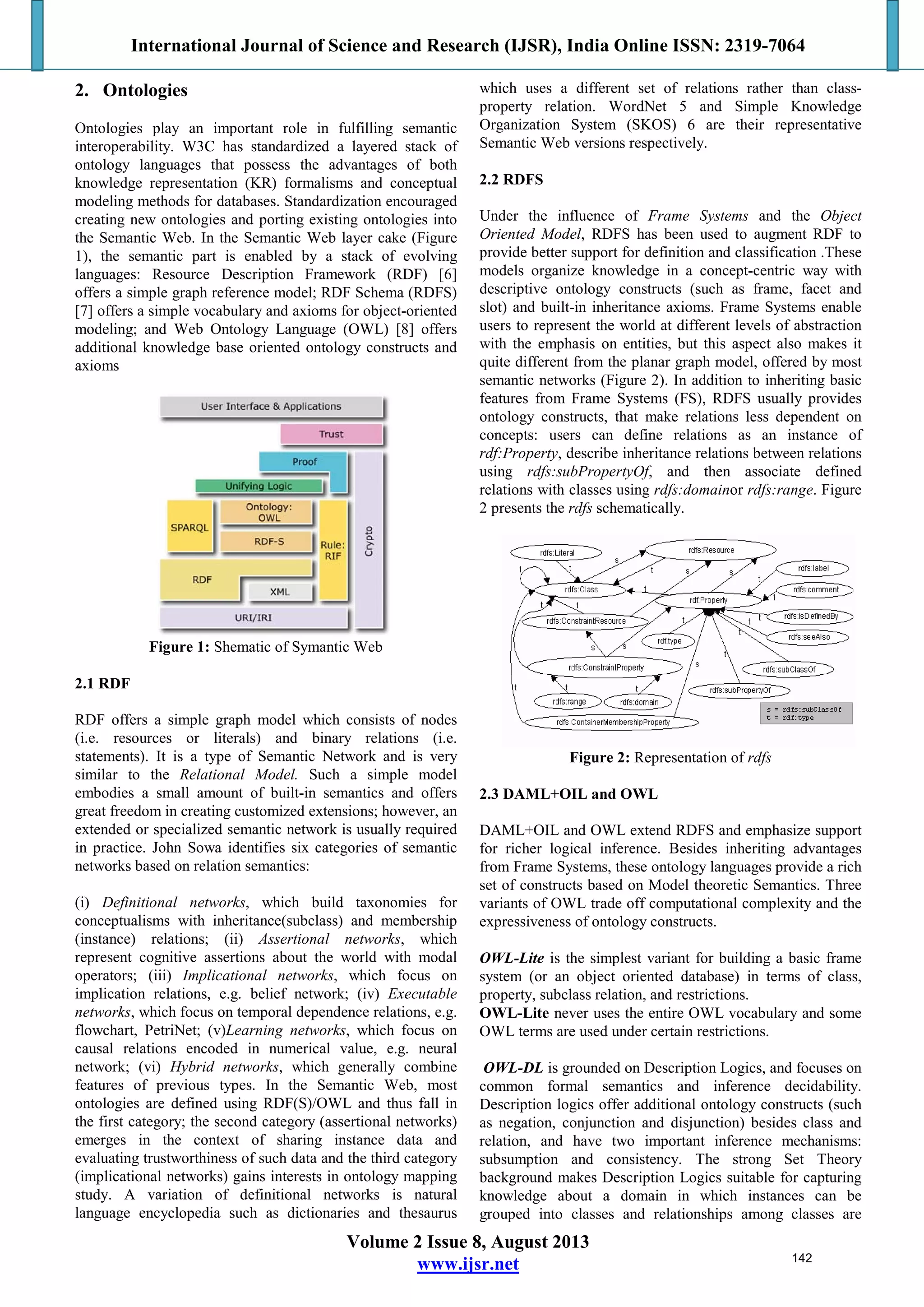 International Journal of Science and Research (IJSR), India Online ISSN: 2319-7064
Volume 2 Issue 8, August 2013
www.ijsr.net
2. Ontologies
Ontologies play an important role in fulfilling semantic
interoperability. W3C has standardized a layered stack of
ontology languages that possess the advantages of both
knowledge representation (KR) formalisms and conceptual
modeling methods for databases. Standardization encouraged
creating new ontologies and porting existing ontologies into
the Semantic Web. In the Semantic Web layer cake (Figure
1), the semantic part is enabled by a stack of evolving
languages: Resource Description Framework (RDF) [6]
offers a simple graph reference model; RDF Schema (RDFS)
[7] offers a simple vocabulary and axioms for object-oriented
modeling; and Web Ontology Language (OWL) [8] offers
additional knowledge base oriented ontology constructs and
axioms
Figure 1: Shematic of Symantic Web
2.1 RDF
RDF offers a simple graph model which consists of nodes
(i.e. resources or literals) and binary relations (i.e.
statements). It is a type of Semantic Network and is very
similar to the Relational Model. Such a simple model
embodies a small amount of built-in semantics and offers
great freedom in creating customized extensions; however, an
extended or specialized semantic network is usually required
in practice. John Sowa identifies six categories of semantic
networks based on relation semantics:
(i) Definitional networks, which build taxonomies for
conceptualisms with inheritance(subclass) and membership
(instance) relations; (ii) Assertional networks, which
represent cognitive assertions about the world with modal
operators; (iii) Implicational networks, which focus on
implication relations, e.g. belief network; (iv) Executable
networks, which focus on temporal dependence relations, e.g.
flowchart, PetriNet; (v)Learning networks, which focus on
causal relations encoded in numerical value, e.g. neural
network; (vi) Hybrid networks, which generally combine
features of previous types. In the Semantic Web, most
ontologies are defined using RDF(S)/OWL and thus fall in
the first category; the second category (assertional networks)
emerges in the context of sharing instance data and
evaluating trustworthiness of such data and the third category
(implicational networks) gains interests in ontology mapping
study. A variation of definitional networks is natural
language encyclopedia such as dictionaries and thesaurus
which uses a different set of relations rather than class-
property relation. WordNet 5 and Simple Knowledge
Organization System (SKOS) 6 are their representative
Semantic Web versions respectively.
2.2 RDFS
Under the influence of Frame Systems and the Object
Oriented Model, RDFS has been used to augment RDF to
provide better support for definition and classification .These
models organize knowledge in a concept-centric way with
descriptive ontology constructs (such as frame, facet and
slot) and built-in inheritance axioms. Frame Systems enable
users to represent the world at different levels of abstraction
with the emphasis on entities, but this aspect also makes it
quite different from the planar graph model, offered by most
semantic networks (Figure 2). In addition to inheriting basic
features from Frame Systems (FS), RDFS usually provides
ontology constructs, that make relations less dependent on
concepts: users can define relations as an instance of
rdf:Property, describe inheritance relations between relations
using rdfs:subPropertyOf, and then associate defined
relations with classes using rdfs:domainor rdfs:range. Figure
2 presents the rdfs schematically.
Figure 2: Representation of rdfs
2.3 DAML+OIL and OWL
DAML+OIL and OWL extend RDFS and emphasize support
for richer logical inference. Besides inheriting advantages
from Frame Systems, these ontology languages provide a rich
set of constructs based on Model theoretic Semantics. Three
variants of OWL trade off computational complexity and the
expressiveness of ontology constructs.
OWL-Lite is the simplest variant for building a basic frame
system (or an object oriented database) in terms of class,
property, subclass relation, and restrictions.
OWL-Lite never uses the entire OWL vocabulary and some
OWL terms are used under certain restrictions.
OWL-DL is grounded on Description Logics, and focuses on
common formal semantics and inference decidability.
Description logics offer additional ontology constructs (such
as negation, conjunction and disjunction) besides class and
relation, and have two important inference mechanisms:
subsumption and consistency. The strong Set Theory
background makes Description Logics suitable for capturing
knowledge about a domain in which instances can be
grouped into classes and relationships among classes are
142
 