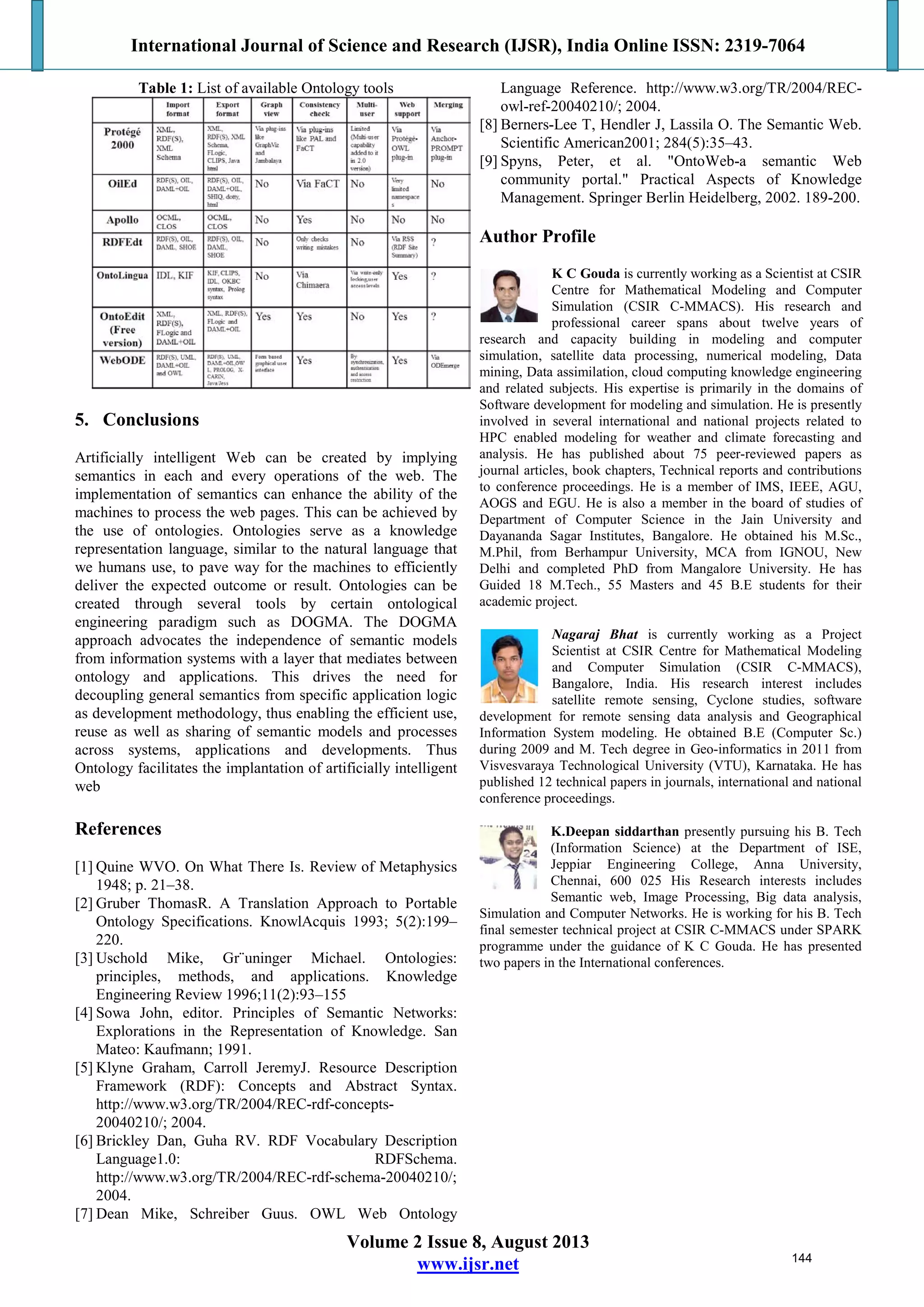 International Journal of Science and Research (IJSR), India Online ISSN: 2319-7064
Volume 2 Issue 8, August 2013
www.ijsr.net
Table 1: List of available Ontology tools
5. Conclusions
Artificially intelligent Web can be created by implying
semantics in each and every operations of the web. The
implementation of semantics can enhance the ability of the
machines to process the web pages. This can be achieved by
the use of ontologies. Ontologies serve as a knowledge
representation language, similar to the natural language that
we humans use, to pave way for the machines to efficiently
deliver the expected outcome or result. Ontologies can be
created through several tools by certain ontological
engineering paradigm such as DOGMA. The DOGMA
approach advocates the independence of semantic models
from information systems with a layer that mediates between
ontology and applications. This drives the need for
decoupling general semantics from specific application logic
as development methodology, thus enabling the efficient use,
reuse as well as sharing of semantic models and processes
across systems, applications and developments. Thus
Ontology facilitates the implantation of artificially intelligent
web
References
[1] Quine WVO. On What There Is. Review of Metaphysics
1948; p. 21–38.
[2] Gruber ThomasR. A Translation Approach to Portable
Ontology Specifications. KnowlAcquis 1993; 5(2):199–
220.
[3] Uschold Mike, Gr¨uninger Michael. Ontologies:
principles, methods, and applications. Knowledge
Engineering Review 1996;11(2):93–155
[4] Sowa John, editor. Principles of Semantic Networks:
Explorations in the Representation of Knowledge. San
Mateo: Kaufmann; 1991.
[5] Klyne Graham, Carroll JeremyJ. Resource Description
Framework (RDF): Concepts and Abstract Syntax.
http://www.w3.org/TR/2004/REC-rdf-concepts-
20040210/; 2004.
[6] Brickley Dan, Guha RV. RDF Vocabulary Description
Language1.0: RDFSchema.
http://www.w3.org/TR/2004/REC-rdf-schema-20040210/;
2004.
[7] Dean Mike, Schreiber Guus. OWL Web Ontology
Language Reference. http://www.w3.org/TR/2004/REC-
owl-ref-20040210/; 2004.
[8] Berners-Lee T, Hendler J, Lassila O. The Semantic Web.
Scientific American2001; 284(5):35–43.
[9] Spyns, Peter, et al. "OntoWeb-a semantic Web
community portal." Practical Aspects of Knowledge
Management. Springer Berlin Heidelberg, 2002. 189-200.
Author Profile
K C Gouda is currently working as a Scientist at CSIR
Centre for Mathematical Modeling and Computer
Simulation (CSIR C-MMACS). His research and
professional career spans about twelve years of
research and capacity building in modeling and computer
simulation, satellite data processing, numerical modeling, Data
mining, Data assimilation, cloud computing knowledge engineering
and related subjects. His expertise is primarily in the domains of
Software development for modeling and simulation. He is presently
involved in several international and national projects related to
HPC enabled modeling for weather and climate forecasting and
analysis. He has published about 75 peer-reviewed papers as
journal articles, book chapters, Technical reports and contributions
to conference proceedings. He is a member of IMS, IEEE, AGU,
AOGS and EGU. He is also a member in the board of studies of
Department of Computer Science in the Jain University and
Dayananda Sagar Institutes, Bangalore. He obtained his M.Sc.,
M.Phil, from Berhampur University, MCA from IGNOU, New
Delhi and completed PhD from Mangalore University. He has
Guided 18 M.Tech., 55 Masters and 45 B.E students for their
academic project.
Nagaraj Bhat is currently working as a Project
Scientist at CSIR Centre for Mathematical Modeling
and Computer Simulation (CSIR C-MMACS),
Bangalore, India. His research interest includes
satellite remote sensing, Cyclone studies, software
development for remote sensing data analysis and Geographical
Information System modeling. He obtained B.E (Computer Sc.)
during 2009 and M. Tech degree in Geo-informatics in 2011 from
Visvesvaraya Technological University (VTU), Karnataka. He has
published 12 technical papers in journals, international and national
conference proceedings.
K.Deepan siddarthan presently pursuing his B. Tech
(Information Science) at the Department of ISE,
Jeppiar Engineering College, Anna University,
Chennai, 600 025 His Research interests includes
Semantic web, Image Processing, Big data analysis,
Simulation and Computer Networks. He is working for his B. Tech
final semester technical project at CSIR C-MMACS under SPARK
programme under the guidance of K C Gouda. He has presented
two papers in the International conferences.
144
 