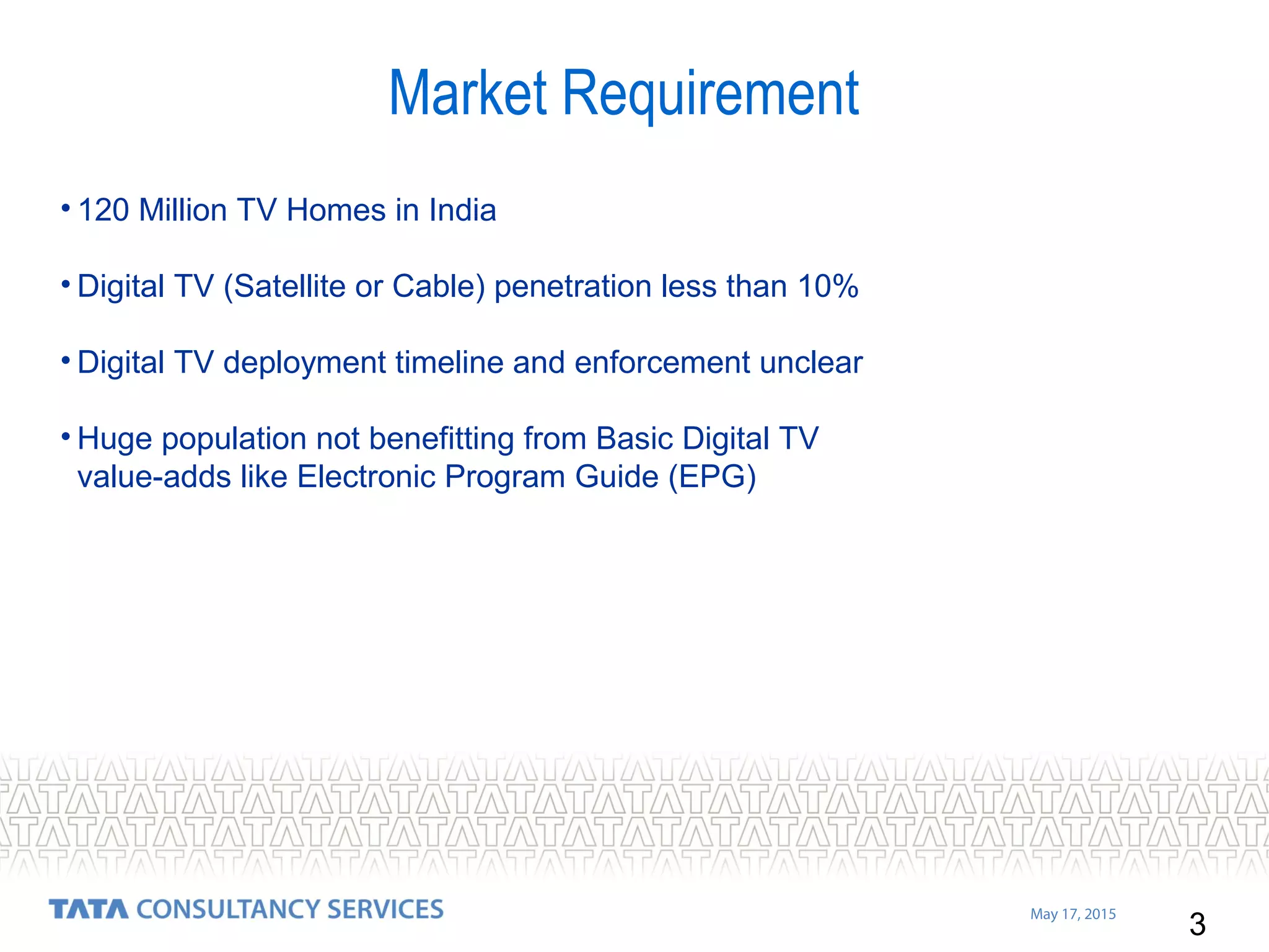 3
May 17, 2015
• 120 Million TV Homes in India
• Digital TV (Satellite or Cable) penetration less than 10%
• Digital TV deployment timeline and enforcement unclear
• Huge population not benefitting from Basic Digital TV
value-adds like Electronic Program Guide (EPG)
Market Requirement
 
