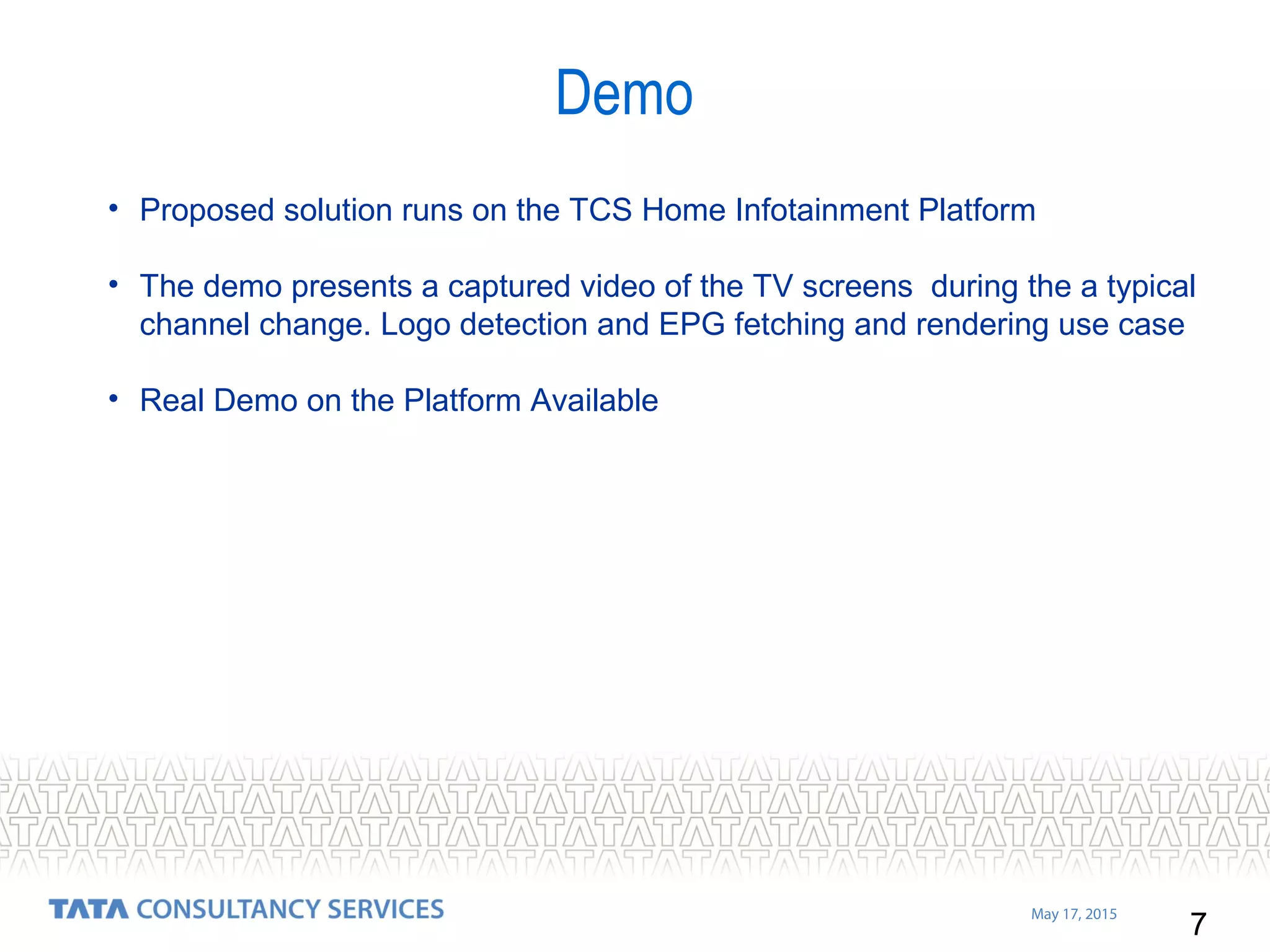 7
May 17, 2015
• Proposed solution runs on the TCS Home Infotainment Platform
• The demo presents a captured video of the TV screens during the a typical
channel change. Logo detection and EPG fetching and rendering use case
• Real Demo on the Platform Available
Demo
 