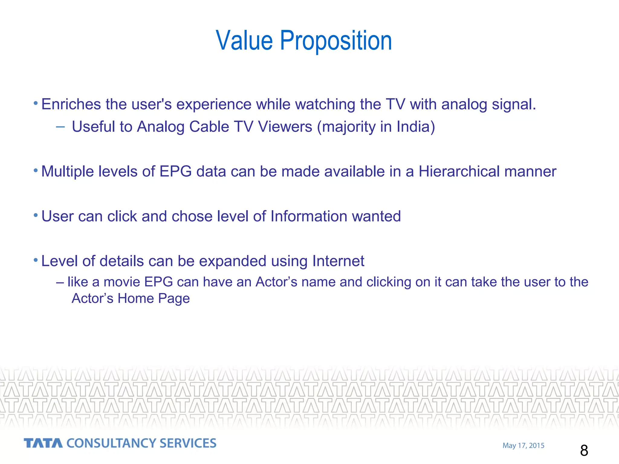 8
May 17, 2015
Value Proposition
• Enriches the user's experience while watching the TV with analog signal.
– Useful to Analog Cable TV Viewers (majority in India)
• Multiple levels of EPG data can be made available in a Hierarchical manner
• User can click and chose level of Information wanted
• Level of details can be expanded using Internet
– like a movie EPG can have an Actor’s name and clicking on it can take the user to the
Actor’s Home Page
 