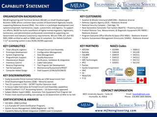 • Printed Circuit Card Assembly
• Configuration Management
• Data Management
• Quality Assurance
• Verification, Validation & Integration
• Cable Fabrication
• Test Program Set Development
• Maintenance/Sustainment/RESET
• Field Support (CONUS/OCONUS)
KEY DISCRIMINATORS
• Easily Accessible Prime Contract Vehicles w/ LOW Government Fee!
• Small Disadvantaged Business (SDB) – Minority-owned
• Two (2) Locations in HSV – SECRET Facility Clearance Level
• In-house Cable Fabrication & Printed Circuit Card Assembly capabilities
• Deltek CostPoint 7.11® Accounting System – US Government-approved
• Subject Matter Expert (SME) - Automatic Test Equipment/Test Program Set
• Proven track record providing cost-savings to US Government at little to no risk!
KEY CUSTOMERS
• Aviation & Missile Command (AMCOM) – Redstone Arsenal
• Defense Logistics Agency (DLA) – Redstone Arsenal
• National Security Complex – Oakridge, TN
• Next Generation Automatic Test System (NGATS) – Picatinny Arsenal
• Product Director Test, Measurement, & Diagnostic Equipment (PD TMDE) –
Redstone Arsenal
• Program Executive Office Missiles & Space (PEO M&S) – Redstone Arsenal
• Systems Sustainment Management Directorate (SSMD) – Redstone Arsenal
KEY PARTNERS
• AECOM
• Battelle
• CALIBRE
• COLSA
• DRS Technologies
• IRTC
• Pantex
• Qualis Corporation
• SAIC
• S3
• Wyle/CAS
• Y-12
CONTACT INFORMATION
4825 University Square – Suite 14 Email: hsvinfo@mjlm.com
Huntsville, AL 35816 Phone: 256.890.1800 (MAIN)
ORGANIZATION BACKGROUND
MJLM Engineering and Technical Services (MJLM) is a Small Disadvantaged
Business (SDB) whose customer-base consists of Government Agencies heavily
supporting Redstone Arsenal (RSA). Our niche is in prototype development and
system/component maintenance, repair, sustainment, and logistics. To support
our efforts, MJLM has built a workforce of highly-trained engineers, logisticians,
technicians, and administrative professionals committed to supporting our
Government and Industry Customer(s) requirements. We are ITAR, JCP, and ISO
9001:2008 certified as well as CMMI Level III compliant. Our Deltek CostPoint
7.11® accounting system is also DCAA-/DCMA-approved.
KEY CAPABILITIES
• Total Lifecycle Logistics
• Prototype Development
• System Engineering
• Programmatic Support
• Obsolescence Repair
• Inventory Control
• Reverse Engineering
• Test & Evaluation
• Computer-Aided Design
CAPABILITY STATEMENT
CERTIFICATIONS & AWARDS
• ISO 9001: 2008 Certified
• U.S./Canada JCP (Joint Certification Program)
• System Access Management (SAM) Registered – 3CT95
• Capability Maturity Model Integration (CMMI) Level 3 Compliant www.mjlmengineering.com
NAICS Codes
• 332994
• 334418
• 334419
• 334515
• 335311
• 335931
• 336413
• 541330
• 541511
• 541512
• 541712
• 561210
 