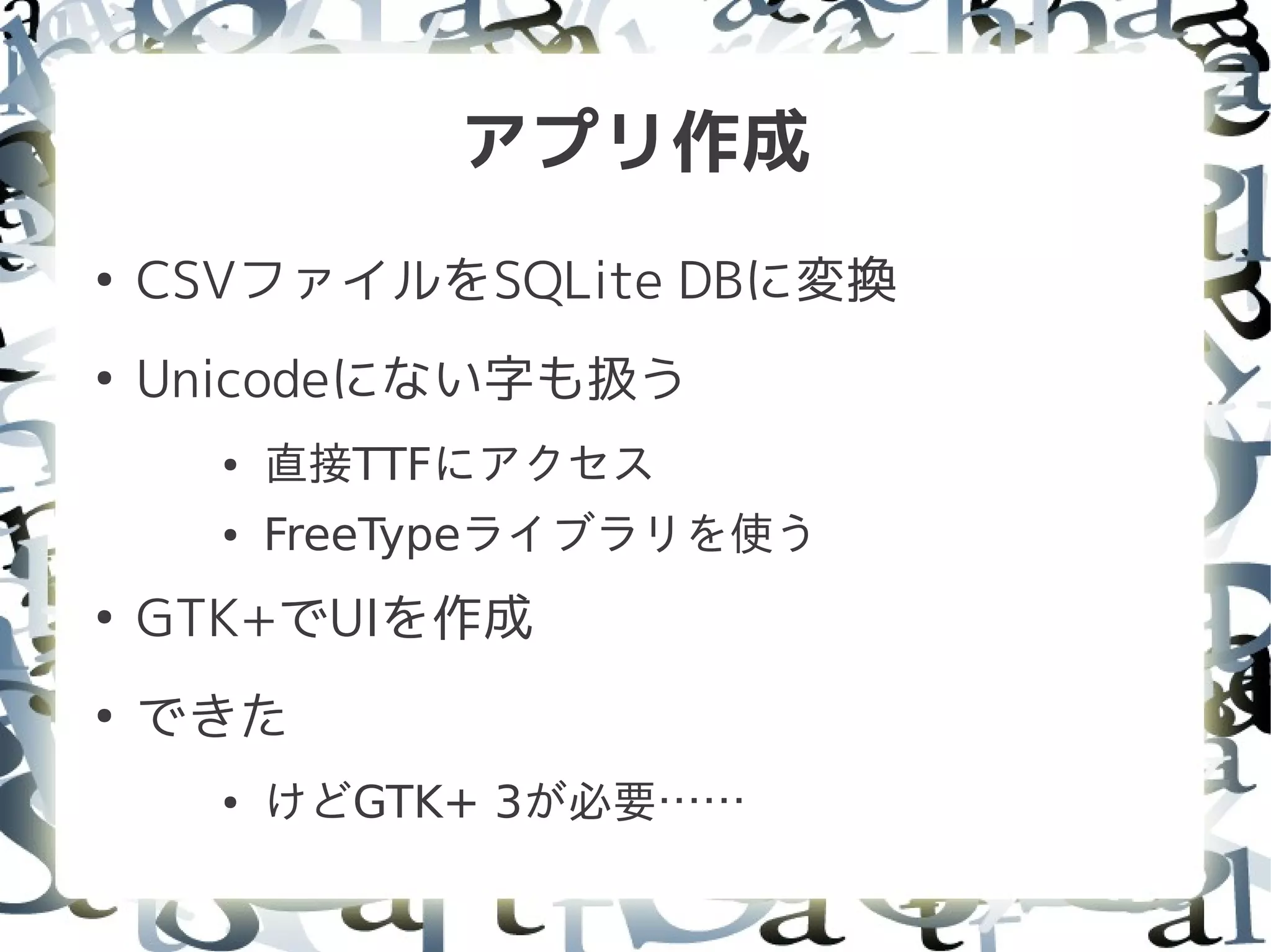 アプリ作成
●
    CSVファイルをSQLite DBに変換
●
    Unicodeにない字も扱う
      ●   直接TTFにアクセス
      ●   FreeTypeライブラリを使う
●
    GTK+でUIを作成
●
    できた
      ●   けどGTK+ 3が必要……
 