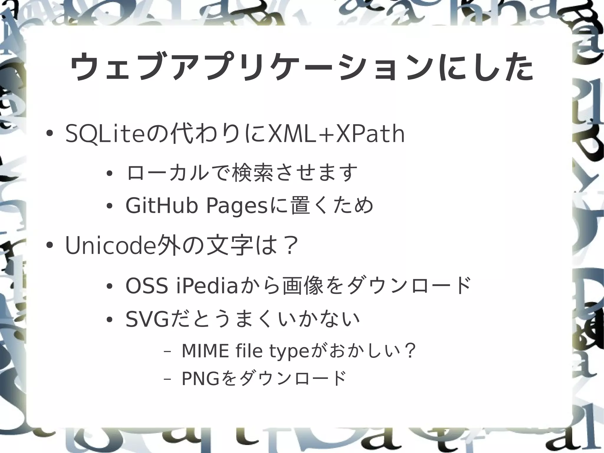 ウェブアプリケーションにした
●
    SQLiteの代わりにXML+XPath
      ●   ローカルで検索させます
      ●   GitHub Pagesに置くため
●
    Unicode外の文字は？
      ●   OSS iPediaから画像をダウンロード
      ●   SVGだとうまくいかない
            –   MIME file typeがおかしい？
            –   PNGをダウンロード
 