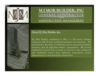 M J MOR BUILDER, INC
        G E N E R A L C O N T R AC T O R
                                Lic#611634

        C O N S T RU C T I O N M A N AG E M E N T



About M J Mor Builder, Inc.

M J Mor Builder, established in 1991, is a full service building
contractor, with 30 years combined experience and education. We
are licensed in the states of California, and we carry general liability
insurance, plus all applicable workers’ compensation. We provide
construction services from concept to close-out to the commercial
and residential sectors from additions, renovations, tenant
improvements, to new ground-up construction.
 