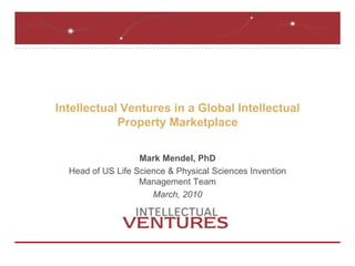 Intellectual Ventures in a Global Intellectual Property Marketplace Mark Mendel, PhD Head of US Life Science & Physical Sciences Invention Management Team March, 2010 