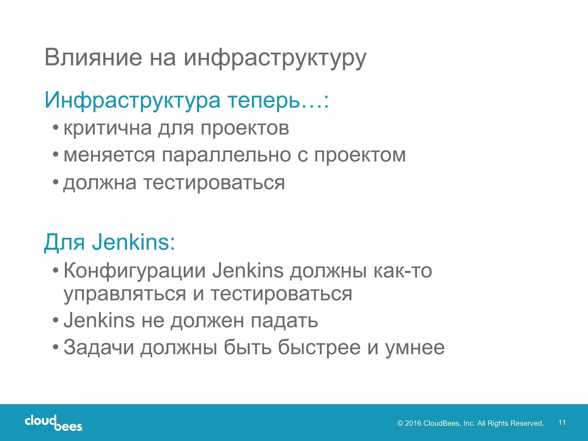 © 2016 CloudBees, Inc. All Rights Reserved. 11
Влияние на инфраструктуру
Инфраструктура теперь…:
• критична для проектов
• меняется параллельно с проектом
• должна тестироваться
Для Jenkins:
• Конфигурации Jenkins должны как-то
управляться и тестироваться
• Jenkins не должен падать
• Задачи должны быть быстрее и умнее
 