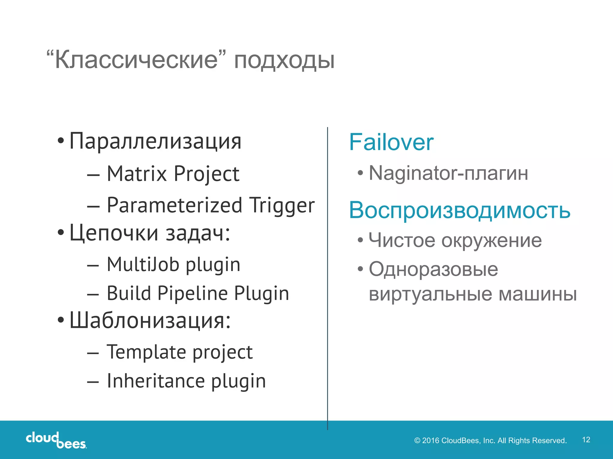 © 2016 CloudBees, Inc. All Rights Reserved. 12
“Классические” подходы
Failover
• Naginator-плагин
Воспроизводимость
• Чистое окружение
• Одноразовые
виртуальные машины
• Параллелизация
– Matrix Project
– Parameterized Trigger
• Цепочки задач:
– MultiJob plugin
– Build Pipeline Plugin
• Шаблонизация:
– Template project
– Inheritance plugin
 