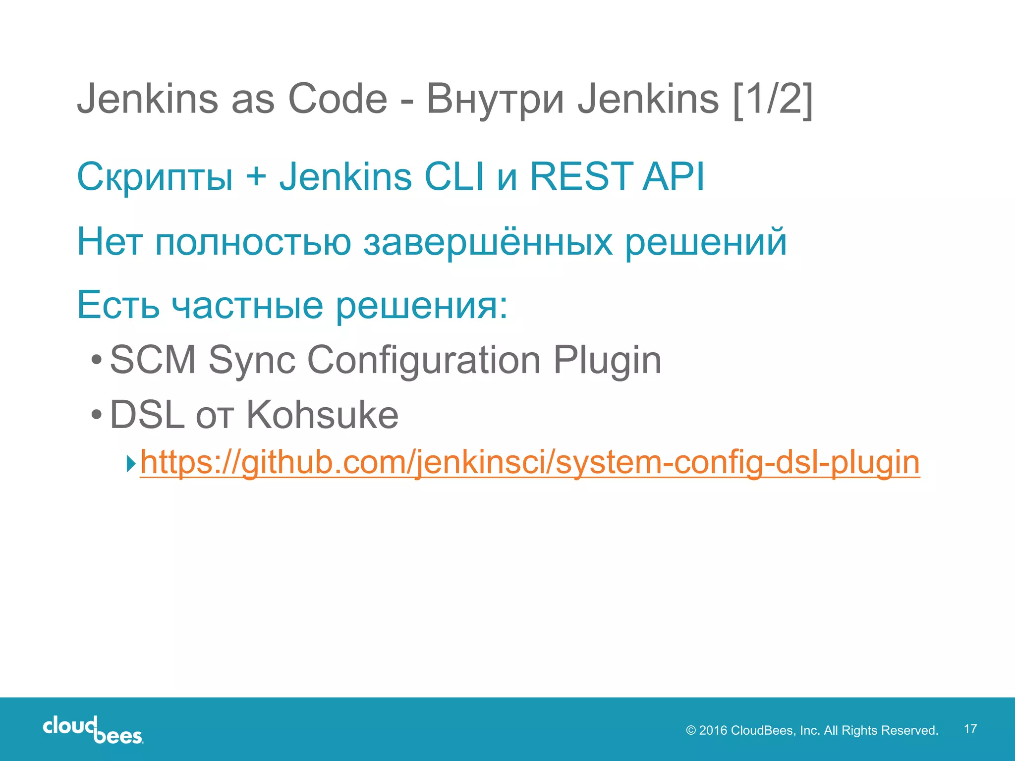 © 2016 CloudBees, Inc. All Rights Reserved. 17
Jenkins as Code - Внутри Jenkins [1/2]
Скрипты + Jenkins CLI и REST API
Нет полностью завершённых решений
Есть частные решения:
•SCM Sync Configuration Plugin
•DSL от Kohsuke
▸https://github.com/jenkinsci/system-config-dsl-plugin
 