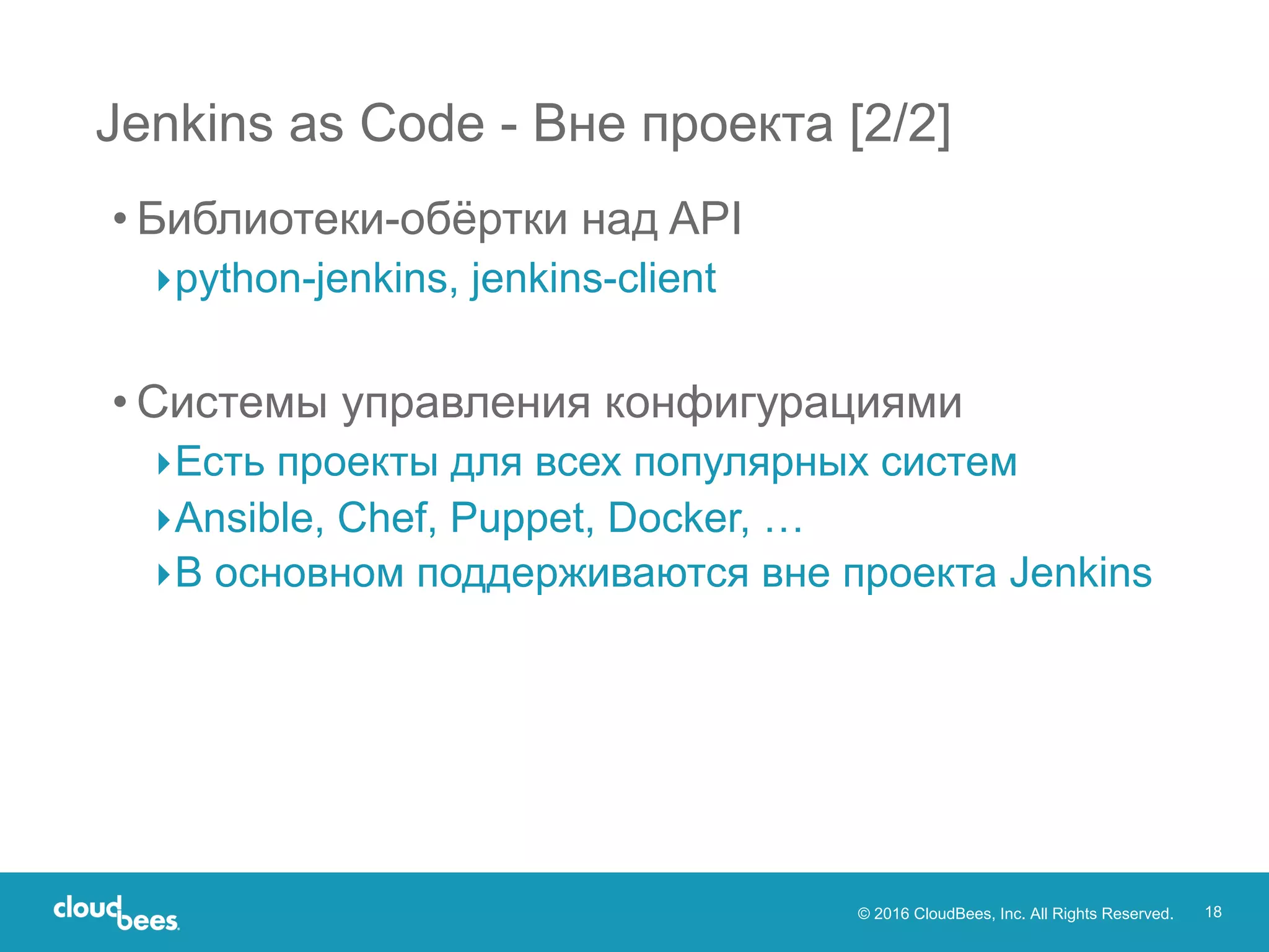 © 2016 CloudBees, Inc. All Rights Reserved. 18
Jenkins as Code - Вне проекта [2/2]
• Библиотеки-обёртки над API
▸python-jenkins, jenkins-client
• Системы управления конфигурациями
▸Есть проекты для всех популярных систем
▸Ansible, Chef, Puppet, Docker, …
▸В основном поддерживаются вне проекта Jenkins
 