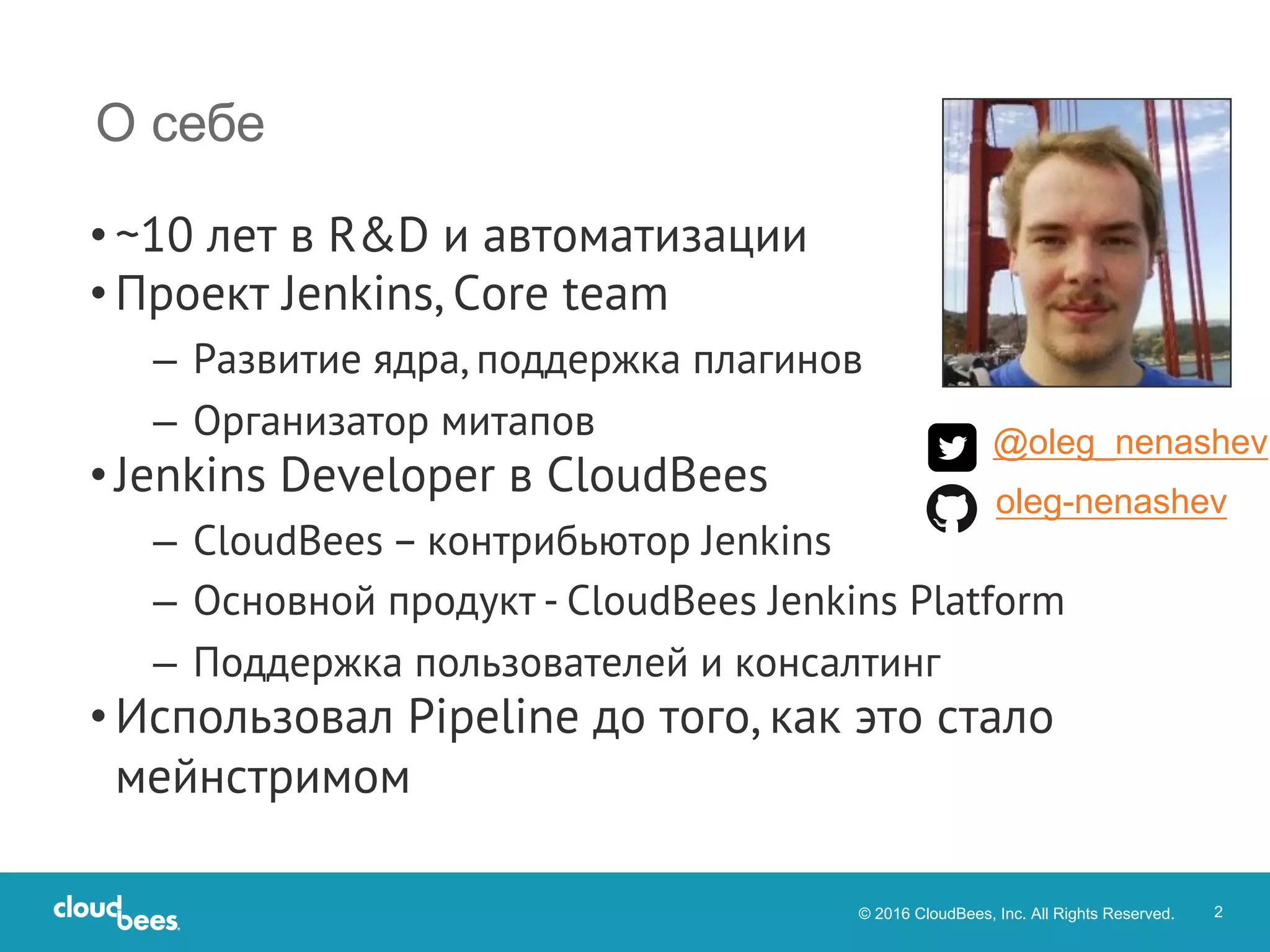 © 2016 CloudBees, Inc. All Rights Reserved. 2
• ~10 лет в R&D и автоматизации
• Проект Jenkins, Core team
– Развитие ядра, поддержка плагинов
– Организатор митапов
• Jenkins Developer в CloudBees
– CloudBees – контрибьютор Jenkins
– Основной продукт - CloudBees Jenkins Platform
– Поддержка пользователей и консалтинг
• Использовал Pipeline до того, как это стало
мейнстримом
О себе
@oleg_nenashev
oleg-nenashev
 