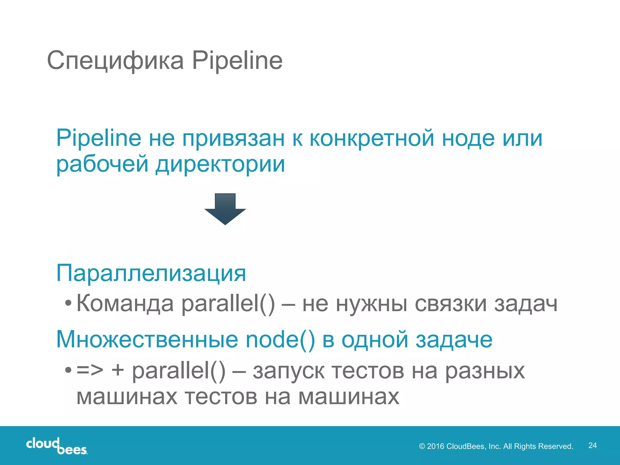 © 2016 CloudBees, Inc. All Rights Reserved. 24
Pipeline не привязан к конкретной ноде или
рабочей директории
Параллелизация
•Команда parallel() – не нужны связки задач
Множественные node() в одной задаче
•=> + parallel() – запуск тестов на разных
машинах тестов на машинах
Специфика Pipeline
 