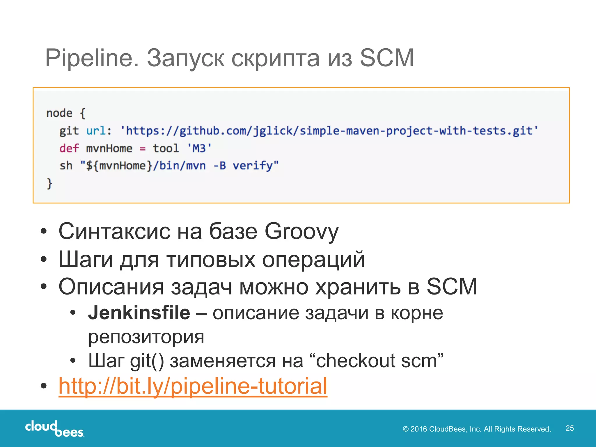 © 2016 CloudBees, Inc. All Rights Reserved. 25
Pipeline. Запуск скрипта из SCM
• Синтаксис на базе Groovy
• Шаги для типовых операций
• Описания задач можно хранить в SCM
• Jenkinsfile – описание задачи в корне
репозитория
• Шаг git() заменяется на “checkout scm”
• http://bit.ly/pipeline-tutorial
 