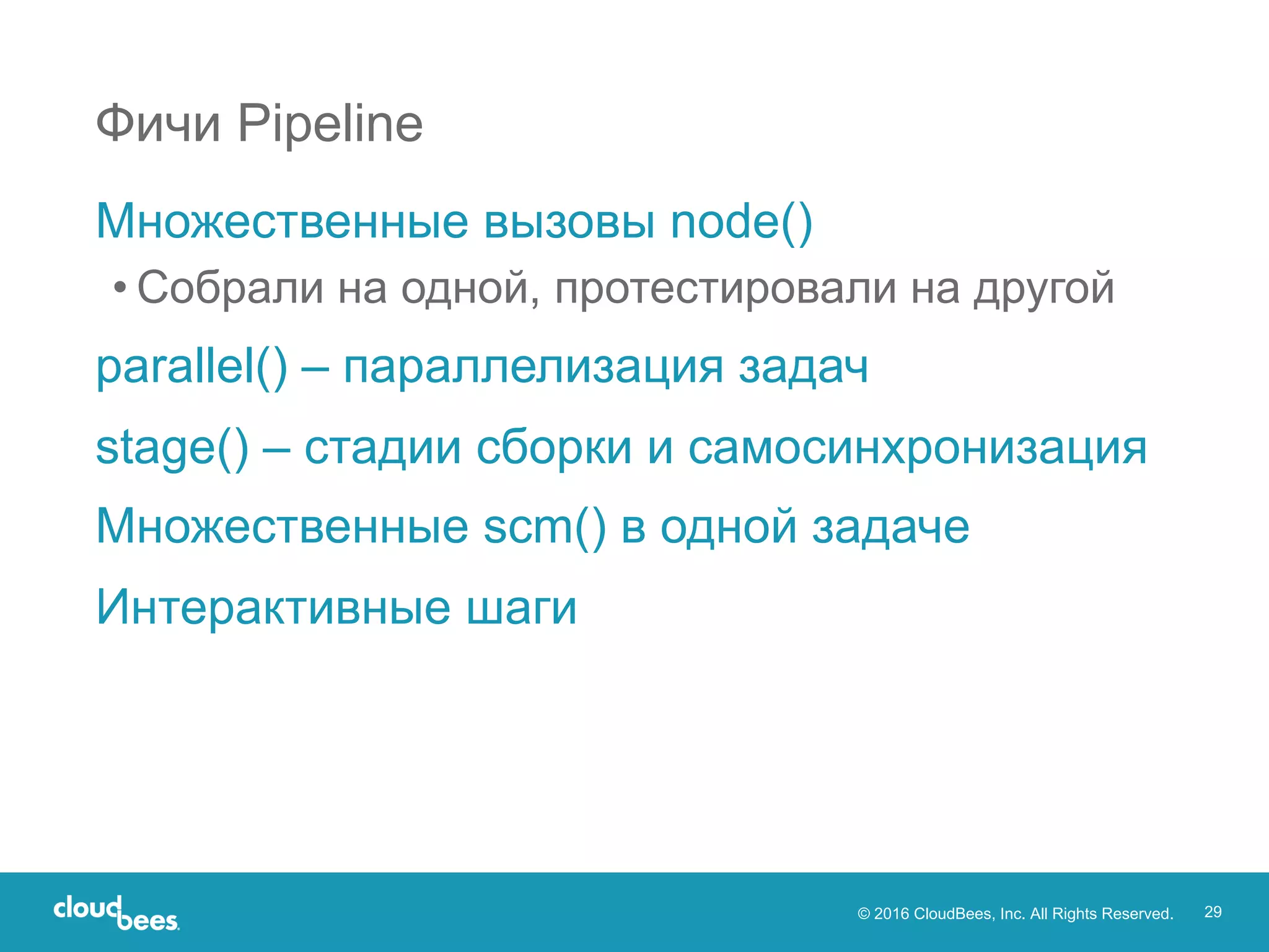 © 2016 CloudBees, Inc. All Rights Reserved. 29
Фичи Pipeline
Множественные вызовы node()
• Собрали на одной, протестировали на другой
parallel() – параллелизация задач
stage() – стадии сборки и самосинхронизация
Множественные scm() в одной задаче
Интерактивные шаги
 