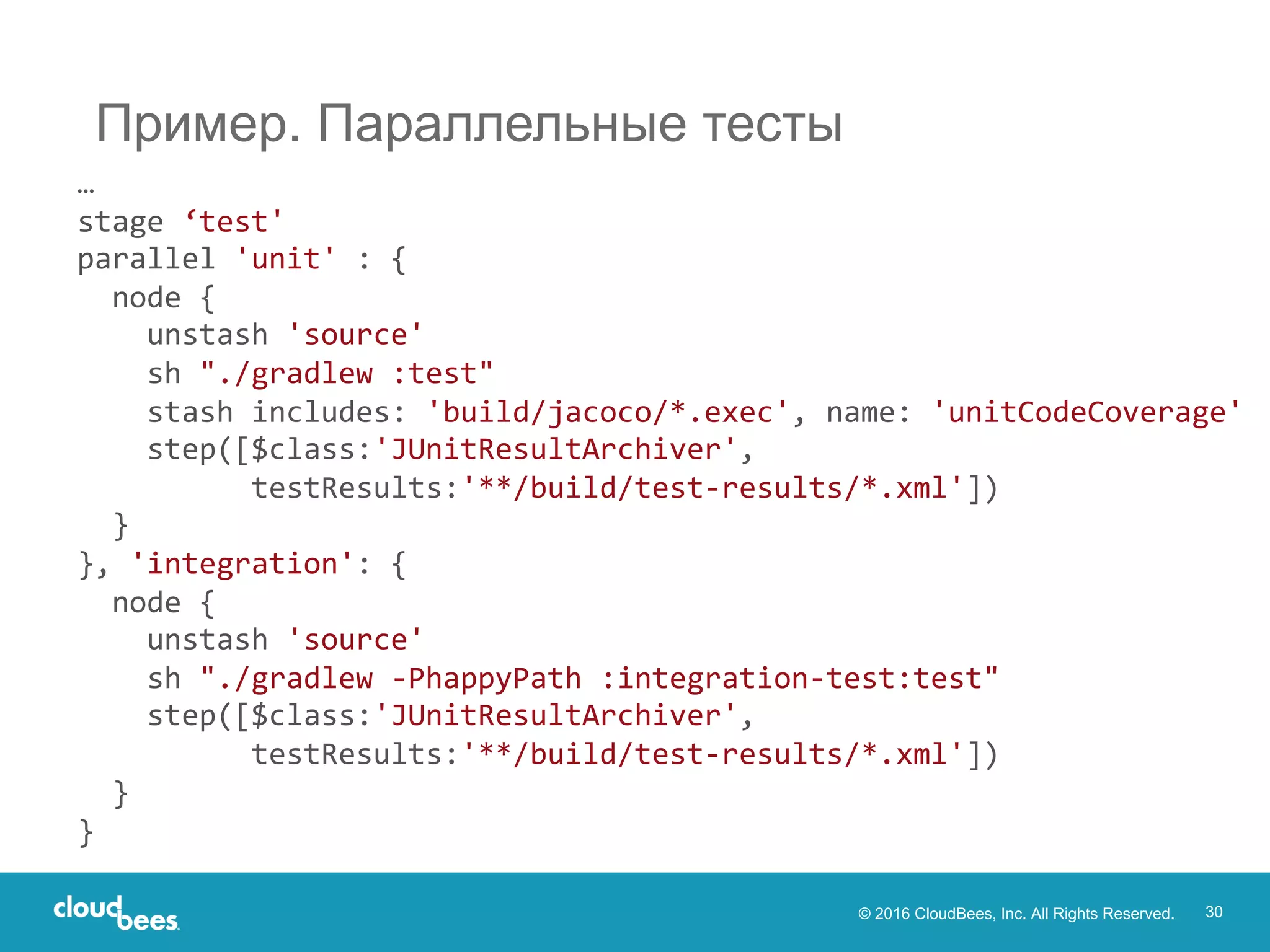 © 2016 CloudBees, Inc. All Rights Reserved. 30
Пример. Параллельные тесты
…
stage ‘test'
parallel 'unit' : {
node {
unstash 'source'
sh "./gradlew :test"
stash includes: 'build/jacoco/*.exec', name: 'unitCodeCoverage'
step([$class:'JUnitResultArchiver',
testResults:'**/build/test-results/*.xml'])
}
}, 'integration': {
node {
unstash 'source'
sh "./gradlew -PhappyPath :integration-test:test"
step([$class:'JUnitResultArchiver',
testResults:'**/build/test-results/*.xml'])
}
}
 