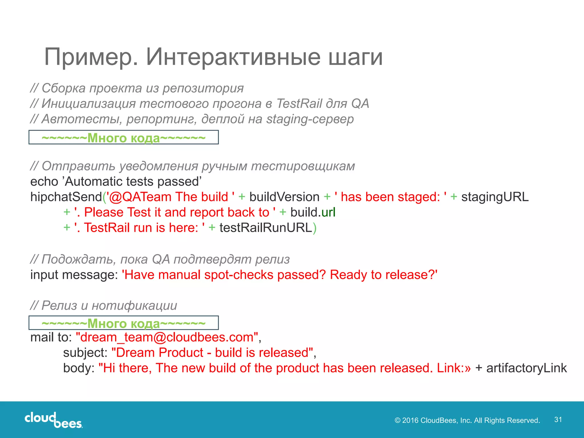 © 2016 CloudBees, Inc. All Rights Reserved. 31
Пример. Интерактивные шаги
// Сборка проекта из репозитория
// Инициализация тестового прогона в TestRail для QA
// Автотесты, репортинг, деплой на staging-сервер
// Отправить уведомления ручным тестировщикам
echo ’Automatic tests passed’
hipchatSend('@QATeam The build ' + buildVersion + ' has been staged: ' + stagingURL
+ '. Please Test it and report back to ' + build.url
+ '. TestRail run is here: ' + testRailRunURL)
// Подождать, пока QA подтвердят релиз
input message: 'Have manual spot-checks passed? Ready to release?'
// Релиз и нотификации
mail to: "dream_team@cloudbees.com",
subject: "Dream Product - build is released",
body: "Hi there, The new build of the product has been released. Link:» + artifactoryLink
~~~~~~Много кода~~~~~~
~~~~~~Много кода~~~~~~
 