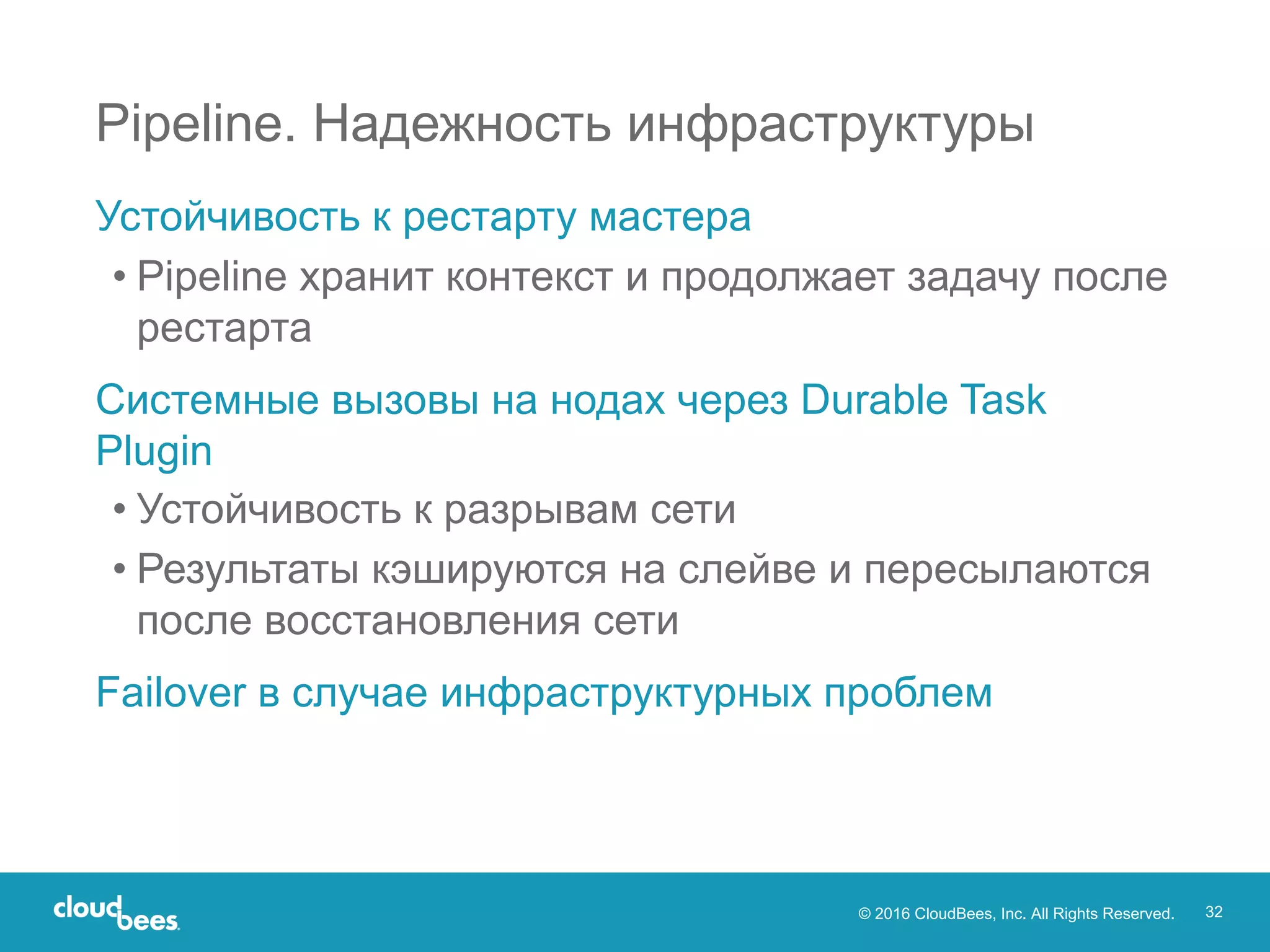 © 2016 CloudBees, Inc. All Rights Reserved. 32
Устойчивость к рестарту мастера
• Pipeline хранит контекст и продолжает задачу после
рестарта
Системные вызовы на нодах через Durable Task
Plugin
• Устойчивость к разрывам сети
• Результаты кэшируются на слейве и пересылаются
после восстановления сети
Failover в случае инфраструктурных проблем
Pipeline. Надежность инфраструктуры
 