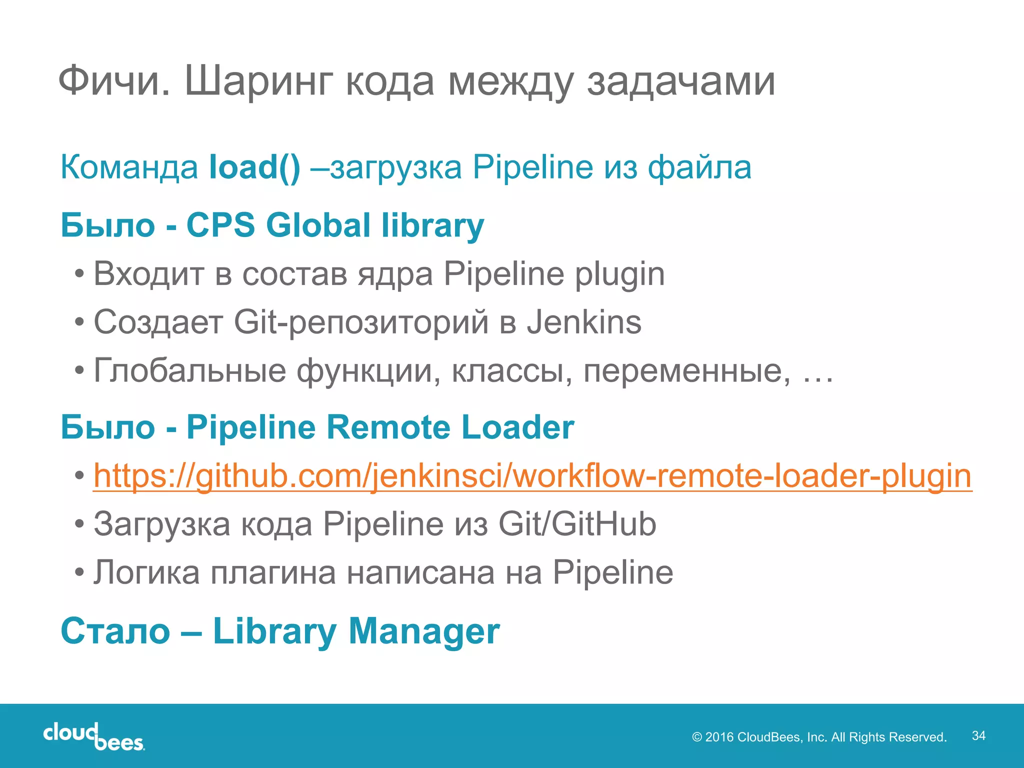 © 2016 CloudBees, Inc. All Rights Reserved. 34
Команда load() –загрузка Pipeline из файла
Было - CPS Global library
• Входит в состав ядра Pipeline plugin
• Создает Git-репозиторий в Jenkins
• Глобальные функции, классы, переменные, …
Было - Pipeline Remote Loader
• https://github.com/jenkinsci/workflow-remote-loader-plugin
• Загрузка кода Pipeline из Git/GitHub
• Логика плагина написана на Pipeline
Стало – Library Manager
Фичи. Шаринг кода между задачами
 