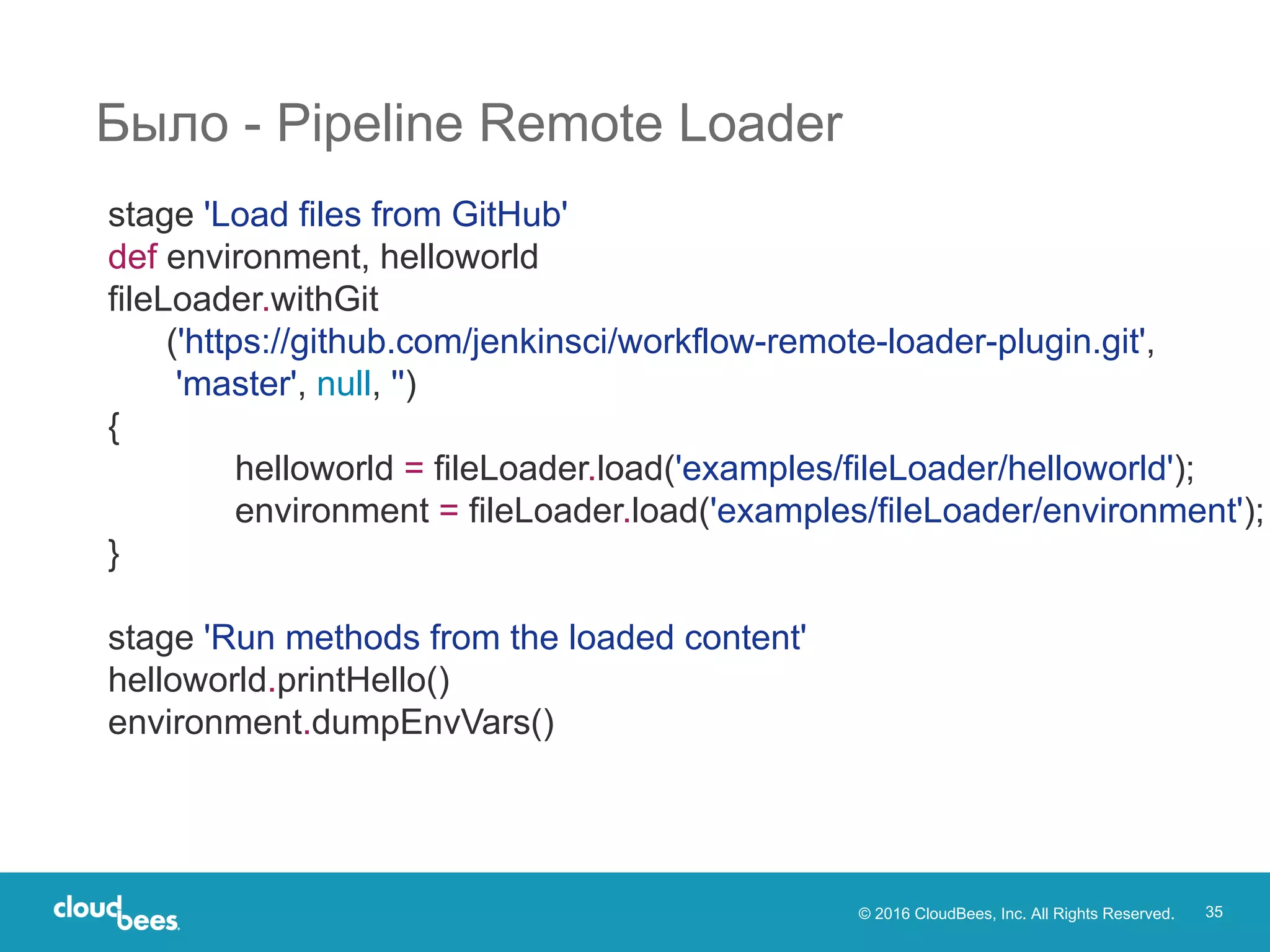© 2016 CloudBees, Inc. All Rights Reserved. 35
Было - Pipeline Remote Loader
stage 'Load files from GitHub'
def environment, helloworld
fileLoader.withGit
('https://github.com/jenkinsci/workflow-remote-loader-plugin.git',
'master', null, '')
{
helloworld = fileLoader.load('examples/fileLoader/helloworld');
environment = fileLoader.load('examples/fileLoader/environment');
}
stage 'Run methods from the loaded content'
helloworld.printHello()
environment.dumpEnvVars()
 