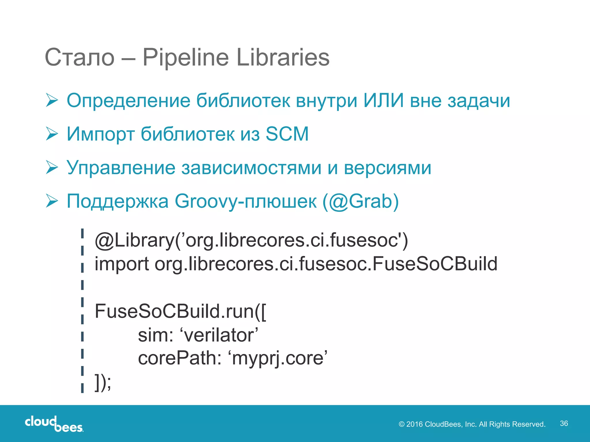 © 2016 CloudBees, Inc. All Rights Reserved. 36
Стало – Pipeline Libraries
Ø Определение библиотек внутри ИЛИ вне задачи
Ø Импорт библиотек из SCM
Ø Управление зависимостями и версиями
Ø Поддержка Groovy-плюшек (@Grab)
@Library(’org.librecores.ci.fusesoc')
import org.librecores.ci.fusesoc.FuseSoCBuild
FuseSoCBuild.run([
sim: ‘verilator’
corePath: ‘myprj.core’
]);
 