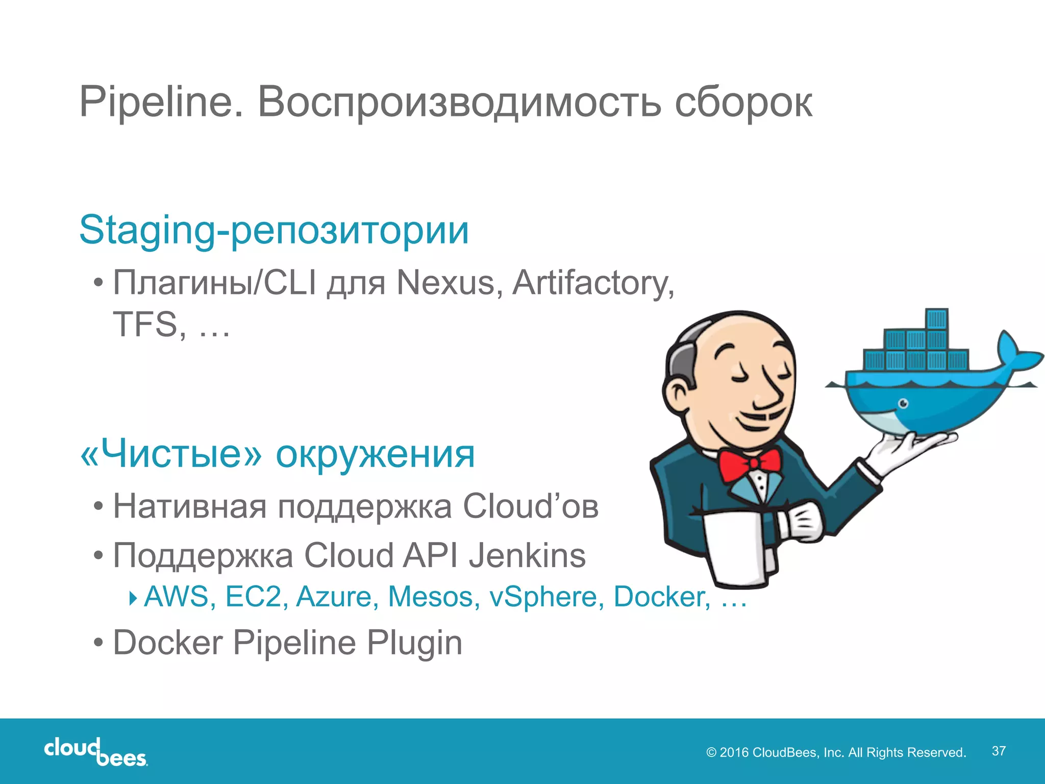 © 2016 CloudBees, Inc. All Rights Reserved. 37
Pipeline. Воспроизводимость сборок
Staging-репозитории
• Плагины/CLI для Nexus, Artifactory,
TFS, …
«Чистые» окружения
• Нативная поддержка Cloud’ов
• Поддержка Cloud API Jenkins
▸ AWS, EC2, Azure, Mesos, vSphere, Docker, …
• Docker Pipeline Plugin
 