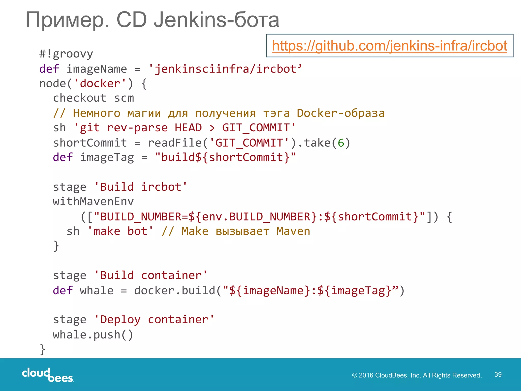 © 2016 CloudBees, Inc. All Rights Reserved. 39
Пример. CD Jenkins-бота
#!groovy
def imageName = 'jenkinsciinfra/ircbot’
node('docker') {
checkout scm
// Немного магии для получения тэга Docker-образа
sh 'git rev-parse HEAD > GIT_COMMIT'
shortCommit = readFile('GIT_COMMIT').take(6)
def imageTag = "build${shortCommit}"
stage 'Build ircbot'
withMavenEnv
(["BUILD_NUMBER=${env.BUILD_NUMBER}:${shortCommit}"]) {
sh 'make bot' // Make вызывает Maven
}
stage 'Build container'
def whale = docker.build("${imageName}:${imageTag}”)
stage 'Deploy container'
whale.push()
}
https://github.com/jenkins-infra/ircbot
 