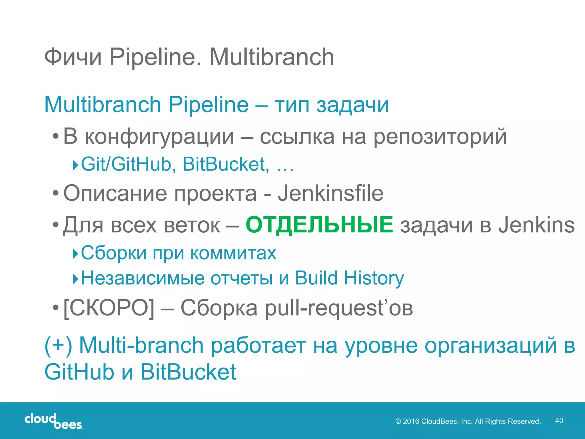 © 2016 CloudBees, Inc. All Rights Reserved. 40
Multibranch Pipeline – тип задачи
•В конфигурации – ссылка на репозиторий
▸Git/GitHub, BitBucket, …
•Описание проекта - Jenkinsfile
•Для всех веток – ОТДЕЛЬНЫЕ задачи в Jenkins
▸Сборки при коммитах
▸Независимые отчеты и Build History
•[СКОРО] – Сборка pull-request’ов
(+) Multi-branch работает на уровне организаций в
GitHub и BitBucket
Фичи Pipeline. Multibranch
 