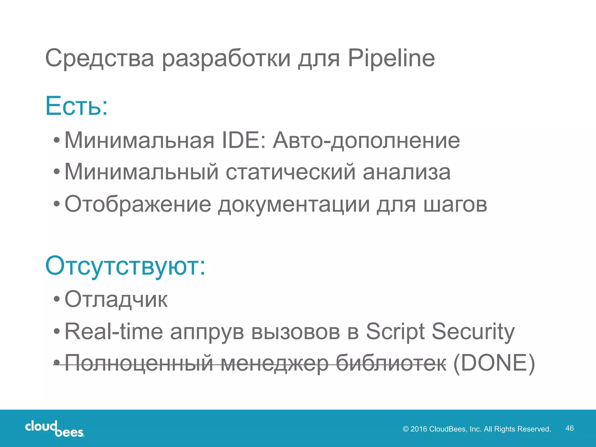 © 2016 CloudBees, Inc. All Rights Reserved. 46
Средства разработки для Pipeline
Есть:
•Минимальная IDE: Авто-дополнение
•Минимальный статический анализа
•Отображение документации для шагов
Отсутствуют:
•Отладчик
•Real-time аппрув вызовов в Script Security
•Полноценный менеджер библиотек (DONE)
 
