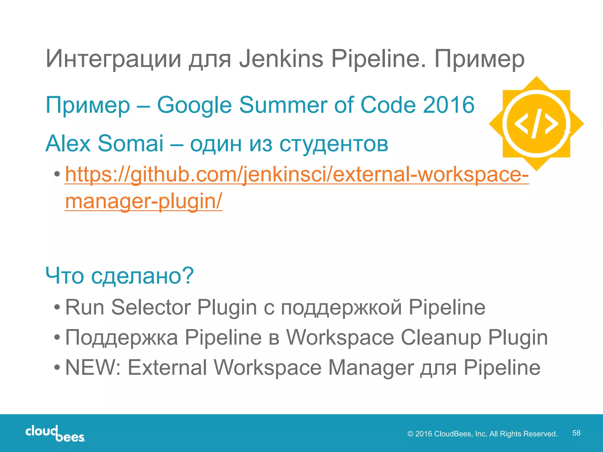 © 2016 CloudBees, Inc. All Rights Reserved. 58
Интеграции для Jenkins Pipeline. Пример
Пример – Google Summer of Code 2016
Alex Somai – один из студентов
• https://github.com/jenkinsci/external-workspace-
manager-plugin/
Что сделано?
• Run Selector Plugin с поддержкой Pipeline
• Поддержка Pipeline в Workspace Cleanup Plugin
• NEW: External Workspace Manager для Pipeline
 