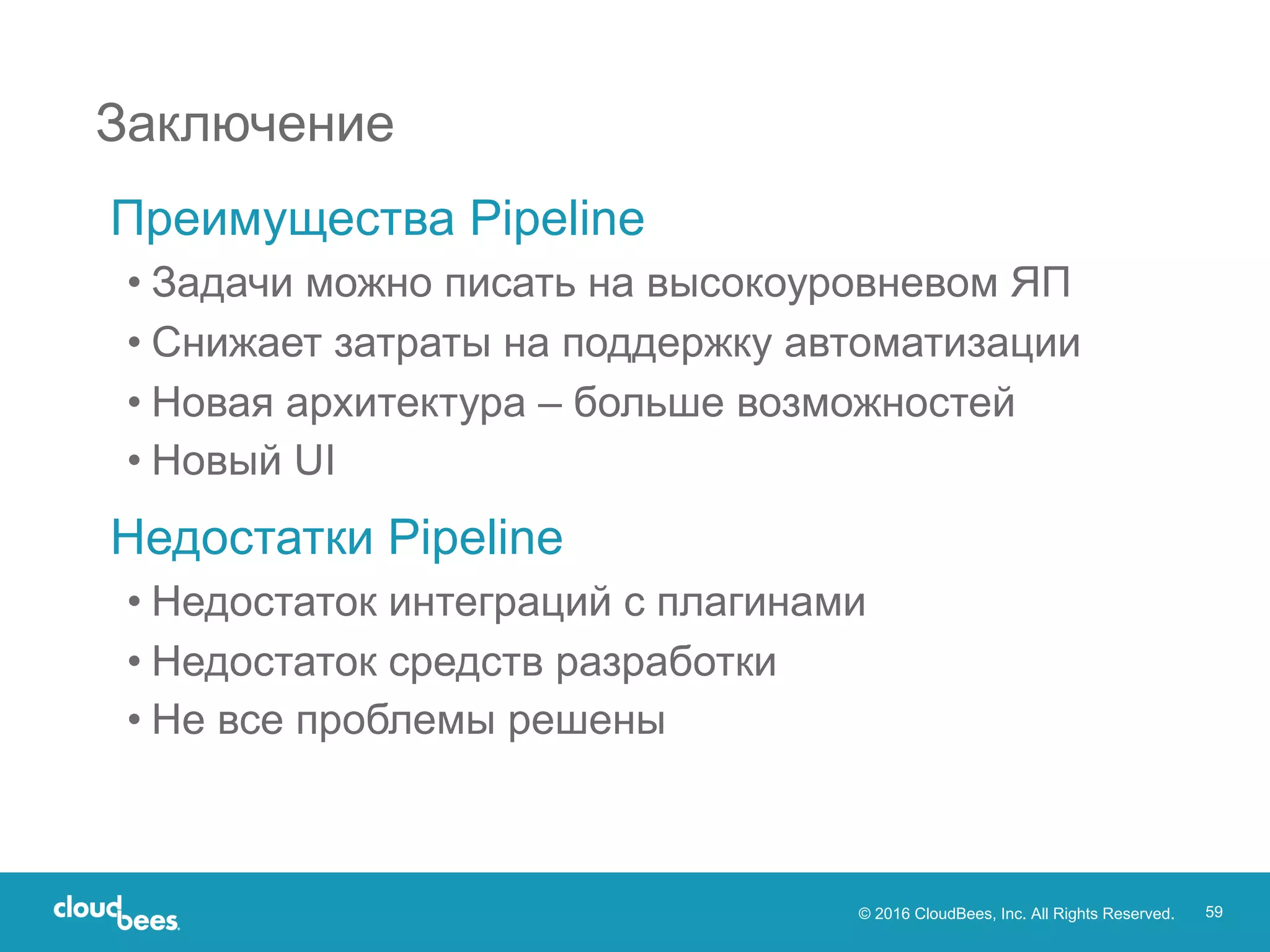 © 2016 CloudBees, Inc. All Rights Reserved. 59
Преимущества Pipeline
• Задачи можно писать на высокоуровневом ЯП
• Снижает затраты на поддержку автоматизации
• Новая архитектура – больше возможностей
• Новый UI
Недостатки Pipeline
• Недостаток интеграций с плагинами
• Недостаток средств разработки
• Не все проблемы решены
Заключение
 