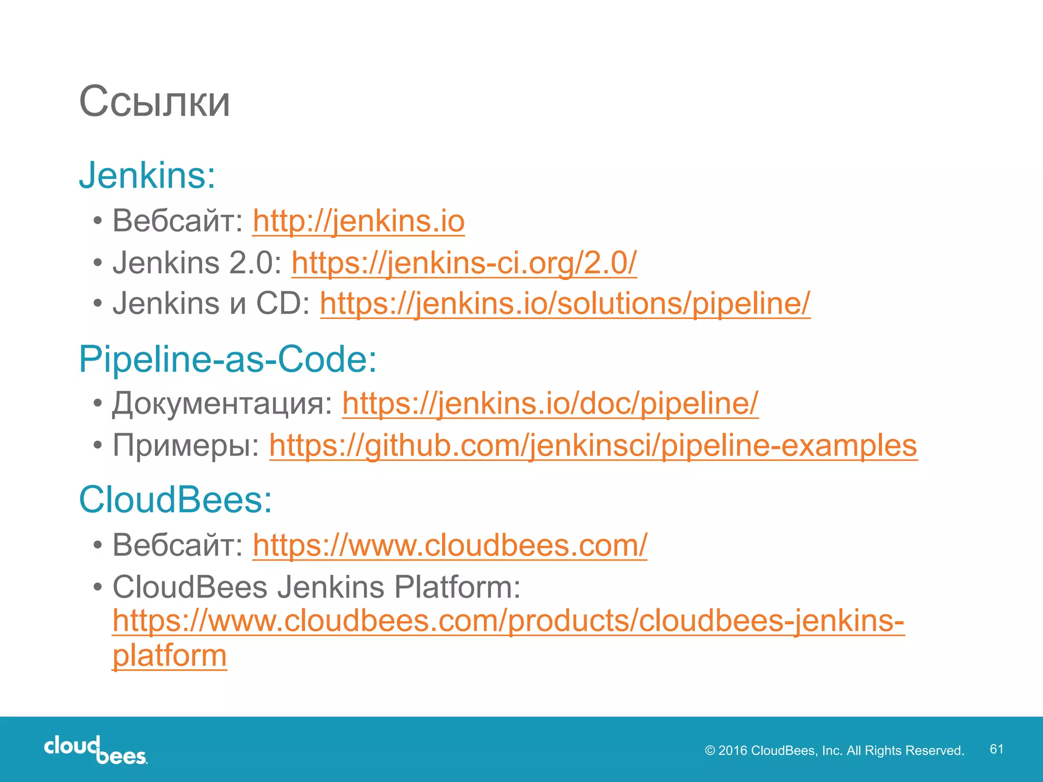 © 2016 CloudBees, Inc. All Rights Reserved. 61
Jenkins:
• Вебсайт: http://jenkins.io
• Jenkins 2.0: https://jenkins-ci.org/2.0/
• Jenkins и CD: https://jenkins.io/solutions/pipeline/
Pipeline-as-Code:
• Документация: https://jenkins.io/doc/pipeline/
• Примеры: https://github.com/jenkinsci/pipeline-examples
CloudBees:
• Вебсайт: https://www.cloudbees.com/
• CloudBees Jenkins Platform:
https://www.cloudbees.com/products/cloudbees-jenkins-
platform
Ссылки
 