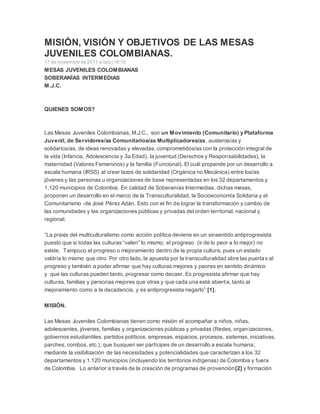 MISIÓN, VISIÓN Y OBJETIVOS DE LAS MESAS 
JUVENILES COLOMBIANAS. 
17 de noviembre de 2011 a la(s) 18:10 
MESAS JUVENILES COLOMBIANAS 
SOBERANÍAS INTERMEDIAS 
M.J.C. 
QUIENES SOMOS? 
Las Mesas Juveniles Colombianas, M.J.C., son un Movimiento (Comunitario) y Plataforma 
Juvenil, de Servidores/as Comunitarios/as Multiplicadores/as, austeros/as y 
solidarios/as, de ideas renovadas y elevadas, comprometidos/as con la protección integral de 
la vida (Infancia, Adolescencia y 3a Edad), la juventud (Derechos y Responsabilidades), la 
maternidad (Valores Femeninos) y la familia (Funcional). El cuál propende por un desarrollo a 
escala humana (IRSS) al crear lazos de solidaridad (Orgánica no Mecánica) entre los/as 
jóvenes y las personas u organizaciones de base representadas en los 32 departamentos y 
1.120 municipios de Colombia. En calidad de Soberanías Intermedias, dichas mesas, 
proponen un desarrollo en el marco de la Transculturalidad, la Socioeconomía Solidaria y el 
Comunitarismo -de José Pérez Adán. Esto con el fin de lograr la transformación y cambio de 
las comunidades y las organizaciones públicas y privadas del orden territorial, nacional y 
regional. 
“La praxis del multiculturalismo como acción política deviene en un sinsentido antiprogresista 
puesto que si todas las culturas “valen” lo mismo; el progreso (ir de lo peor a lo mejor) no 
existe. Tampoco el progreso o mejoramiento dentro de la propia cultura, pues un estado 
valdría lo mismo que otro. Por otro lado, la apuesta por la transculturalidad abre las puerta s al 
progreso y también a poder afirmar que hay culturas mejores y peores en sentido dinámico 
y que las culturas pueden tanto, progresar como decaer. Es progresista afirmar que hay 
culturas, familias y personas mejores que otras y que cada una está abierta, tanto al 
mejoramiento como a la decadencia, y es antiprogresista negarlo” [1]. 
MISIÓN. 
Las Mesas Juveniles Colombianas tienen como misión el acompañar a niños, niñas, 
adolescentes, jóvenes, familias y organizaciones públicas y privadas (Redes, organizaciones, 
gobiernos estudiantiles, partidos políticos, empresas, espacios, procesos, sistemas, iniciativas, 
parches, combos, etc.); que busquen ser partícipes de un desarrollo a escala humana; 
mediante la visibilización de las necesidades y potencialidades que caracterizan a los 32 
departamentos y 1.120 municipios (incluyendo los territorios indígenas) de Colombia y fuera 
de Colombia. Lo anterior a través de la creación de programas de provención[2] y formación 
 