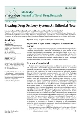 10Madridge J Nov Drug Res.
ISSN: 2641-5232
Volume 1 • Issue 1 • 1000102
Madridge
Journal of Novel Drug Research
Editorial Article Open Access
Floating Drug Delivery System: An Editorial Note
Someshwar Komati1
, Suryakanta Swain*2
, Muddana Eswara Bhanoji Rao3
and Vishali Das1
1
Department of Pharmaceutics, University College of Pharmaceutical Sciences, Palamuru University, Mahaboobnagar, Telangana, India
2
Southern Institute of Medical Sciences, College of Pharmacy, Mangaldas Nagar, Vijyawada Road, Guntur-522 001, Andhra Pradesh, India
3
Department of Pharmaceutics, Roland Institute of Pharmaceutical Sciences, Khodasinghi, Berhampur-760 010, Ganjam, Odisha, India
Article Info
*Corresponding author:
Suryakanta Swain
Southern Institute of Medical Sciences
College of Pharmacy, Mangaldas Nagar
Vijyawada Road, Guntur-522 001, Andhra
Pradesh, India
Tel.: +91-9438038643
Fax: +91-680-2404112
Email: swain_suryakant@yahoo.co.in
Received: June 10, 2017
Accepted: June 27, 2017
Published: July 5, 2017
Citation: Komati S, Swain S, Bhanoji Rao
ME, Das V. Floating Drug Delivery System:
An Editorial Note. Madridge J Nov Drug
Res. 2017; 1(1): 10-11.
doi: 10.18689/mjndr-1000102
Copyright: © 2017 The Author(s). This work
is licensed under a Creative Commons
Attribution 4.0 International License, which
permits unrestricted use, distribution, and
reproduction in any medium, provided the
original work is properly cited.
Published by Madridge Publishers
Keywords: Floating, Drug delivery, Absorption and Bioavailability.
Importance of open access and special features of the
journal
Open access plays a pivotal role in propagating scientific information globally. It is
completely user friendly and is open for all to access easily. Its salient features are, that
it covers 50 worlds’s leading languages and have the facility of audio versions too. It
invites every individual to share as well as explore scientific knowledge and research in
the field of pharmaceutical sciences. It enhances scientific skills of the authors, readers,
reviewers, editors and advisors by providing scientific credits. On whole it encourages
each and everyone and attracts all towards the majestic world of science.
Structure of the editorial
Medicine is not only a science; it is also an art. It does not consist of compounding
pills and plasters; it deals with the very processes of life, which must be understood
before they may be guided. Many fascinating discoveries have been made in the field of
pharmacy to help mankind get rid of day-to-day problems as well as fast spreading
diseases. Oral control release delivery systems are the ones which deliver the drug at
predetermined rate, locally or systemically, for a specified period of time. It is the most
widely used delivery systems among all. But many adversities such as short gastric
residence times and unpredictable gastric emptying times, differences in gastric
physiology have affected the drug delivery behaviour. This lacuna made the scientists
formulate novel delivery systems which retained in the stomach for prolonged and
predictable period of time. there are many Approaches to achieve gastric retention such
as,low density system or Floating delivery that cause buoyancy in gastric fluid,
Mucoadhesive system that causes bioadhesion to stomach mucosa, Swell able system or
extendible, which limits emptying, High density system or sinking system that is retained
in the bottom of the stomach, Super porous hydro gel system, Magnetic system. Floating
drug delivery systems (FDDS) solved all problems cited. Floating drug delivery system
(FDDS) is also called as Hydro dynamically balanced system (HBS). It has a bulk density
which is less than gastric contents and hence remains buoyant in the stomach for a
prolonged period of time without affecting the gastric residence time. It has many
advantages such as The bioavailability is significantly enhanced, Targeted therapy for
local ailments in the upper G.I.T, reduction of fluctuation in drug concentration,
Minimizing systemic exposure of drugs, eliminate side effects, Enables reduced frequency
of dosing with improved patient compliances.
Floating drug delivery system (FDDS) have a bulk density less than gastric fluids and
so remain buoyant in the stomach without affecting the gastric emptying rate for a
ISSN: 2641-5232
 