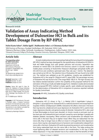 12Madridge J Nov Drug Res.
ISSN: 2641-5232
Volume 1 • Issue 1 • 1000103
Madridge
Journal of Novel Drug Research
Research Article Open Access
Validation of Assay Indicating Method
Development of Duloxetine HCl in Bulk and its
Tablet Dosage Form by RP-HPLC
Nalini Kanta Sahoo1
*, Rekha Ippili2
, Madhusmita Sahu1 and Chinmaya Keshari Sahoo3
1
MLR Institute of Pharmacy, Dundigal, Qutbhullapur, RR, Hyderabad, 500043, India
2
Yalamarty Pharmacy College, Tarluwada, Anandapuram, Visakhapatnam, Andhra Pradesh, 530052, India
3
Osmania University College of Technology, Osmania University, Hyderabad, Telangana, 500007, India
Article Info
*Corresponding author:
Dr. Nalini kanta sahoo
Professor and H.O.D
Department of PA & QA
MLR Institute of Pharmacy
Dundigal (v), Qutbhullapur (M),
RR (Dt), Hyd – 500043
India
Tel: 09550741536, 09396772373
Email: sahoo.nalini@gmail.com
Received: September 1, 2017
Accepted: October 14, 2017
Published: October 20, 2017
Citation: Sahoo NK, Ippili R, Sahu M,
Sahoo CK. Validation of Assay Indicating
Method Development of Duloxetine HCl in
Bulk and its Tablet Dosage Form By RP-
HPLC. Madridge J Nov Drug Res. 2017; 1(1):
12-17.
doi: 10.18689/mjndr-1000103
Copyright: © 2017 The Author(s). This work
is licensed under a Creative Commons
Attribution 4.0 International License, which
permits unrestricted use, distribution, and
reproduction in any medium, provided the
original work is properly cited.
Published by Madridge Publishers
Abstract
Anovel,simpleandeconomicreversephasehighperformanceliquidchromatography
(RP-HPLC) method has been developed for the quantification of duloxetine HCl (DLX) in
bulk and tablet dosage form with greater precision and accuracy. Separation was
achieved on inertsil ODS C18 (250mm×4.6×5micron) column in isocratic mode with
mobile phase consisting of Acetonitrile: Potassium dihydrogen phosphate buffer (pH
4.9) (43:57v/v) and conditions optimized were: flow rate was 1 ml/min. The detection
was carried out at 230 nm. The retention time of Duloxetine HCl was found to be 4.440
min. The method was validated as per ICH guidelines. Linearity was established for
Duloxetine HCl in the range10–120μg/ml with R2
value 0.999. The percentage recovery
of Duloxetine HCl was found to be in the range 99.82-100.25 %. The high recovery and
low relative standard deviation confirm the suitability of the proposed method for the
estimation of the drug in bulk and tablet dosage forms. Validation studies demonstrated
that the proposed RP-HPLC method is simple, specific, rapid, reliable and reproducible
for the determination of Duloxetine HCl in comparison to previous reported methods
for Quality Control level.
Keywords: RP-HPLC, Duloxetine HCl, Quality control level.
Introduction
Duloxetine HCl [1] shown in Fig 1, is Methyl [(3S)-3 (naphthalen-1-yloxy)-3-
(thiophen-2-yl) propyl] amine. Duloxetine HCl is a selective serotonin and norepinephrine
reuptake inhibitor antidepressant (SSNRI). Duloxetine HCl affects chemicals in the brain
that may become unbalanced and cause depression [2]. Duloxetine HCl is used to treat
major depressive disorder and general anxiety [3] disorder. Duloxetine HCl is also used
to treat fibromyalgia (a chronic pain disorder), or chronic muscle or joint pain (such as
low back pain and osteoarthritis pain) and pain caused by nerve damage in people with
diabetes (diabetic neuropathy). When serotonin and noradrenaline are released from
nerve cells in the brain they act to lighten mood. When they are reabsorbed into the
nerve cells, they no longer have an effect on mood. It is thought that when depression
occurs, there may be a decreased amount of serotonin and noradrenaline released from
nerve cells in the brain. Duloxetine HCl works by preventing serotonin and noradrenaline
from being reabsorbed back into the nerve cells in the brain. This helps prolong the
mood lightening effect of released serotonin and noradrenaline. In this way it helps
relieve depression. It may take between two to four weeks to feel the benefits of these
ISSN: 2641-5232
 