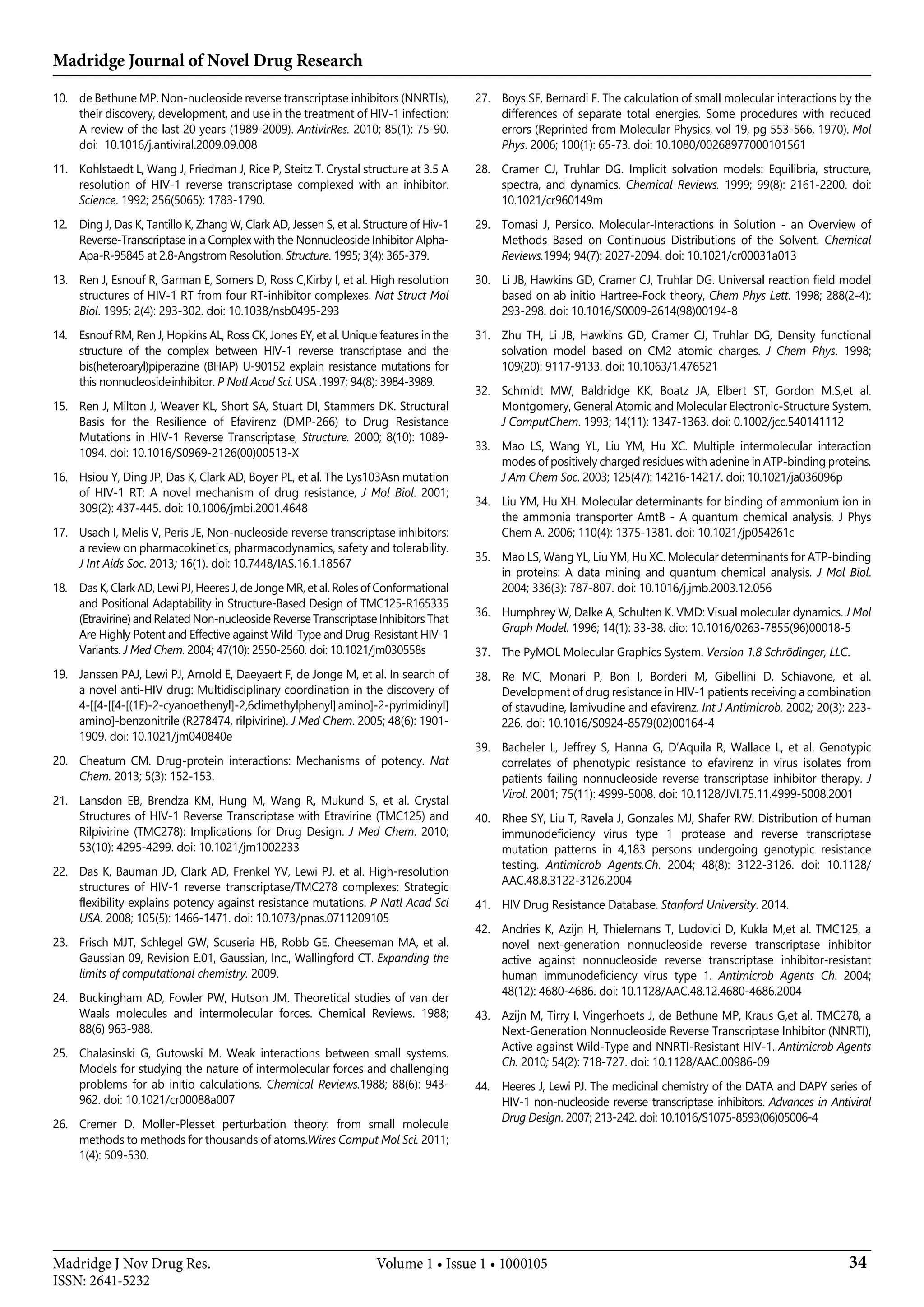 Madridge Journal of Novel Drug Research
34Madridge J Nov Drug Res.
ISSN: 2641-5232
Volume 1 • Issue 1 • 1000105
10.	 de Bethune MP. Non-nucleoside reverse transcriptase inhibitors (NNRTIs),
their discovery, development, and use in the treatment of HIV-1 infection:
A review of the last 20 years (1989-2009). AntivirRes. 2010; 85(1): 75-90.
doi:  10.1016/j.antiviral.2009.09.008
11.	 Kohlstaedt L, Wang J, Friedman J, Rice P, Steitz T. Crystal structure at 3.5 A
resolution of HIV-1 reverse transcriptase complexed with an inhibitor.
Science. 1992; 256(5065): 1783-1790.
12.	 Ding J, Das K, Tantillo K, Zhang W, Clark AD, Jessen S, et al. Structure of Hiv-1
Reverse-Transcriptase in a Complex with the Nonnucleoside Inhibitor Alpha-
Apa-R-95845 at 2.8-Angstrom Resolution. Structure. 1995; 3(4): 365-379.
13.	 Ren J, Esnouf R, Garman E, Somers D, Ross C,Kirby I, et al. High resolution
structures of HIV-1 RT from four RT-inhibitor complexes. Nat Struct Mol
Biol. 1995; 2(4): 293-302. doi: 10.1038/nsb0495-293
14.	 Esnouf RM, Ren J, Hopkins AL, Ross CK, Jones EY, et al. Unique features in the
structure of the complex between HIV-1 reverse transcriptase and the
bis(heteroaryl)piperazine (BHAP) U-90152 explain resistance mutations for
this nonnucleoside inhibitor. P Natl Acad Sci. USA .1997; 94(8): 3984-3989.
15.	 Ren J, Milton J, Weaver KL, Short SA, Stuart DI, Stammers DK. Structural
Basis for the Resilience of Efavirenz (DMP-266) to Drug Resistance
Mutations in HIV-1 Reverse Transcriptase, Structure. 2000; 8(10): 1089-
1094. doi: 10.1016/S0969-2126(00)00513-X
16.	 Hsiou Y, Ding JP, Das K, Clark AD, Boyer PL, et al. The Lys103Asn mutation
of HIV-1 RT: A novel mechanism of drug resistance, J Mol Biol. 2001;
309(2): 437-445. doi: 10.1006/jmbi.2001.4648
17.	 Usach I, Melis V, Peris JE, Non-nucleoside reverse transcriptase inhibitors:
a review on pharmacokinetics, pharmacodynamics, safety and tolerability.
J Int Aids Soc. 2013; 16(1). doi: 10.7448/IAS.16.1.18567
18.	 Das K, Clark AD, Lewi PJ, Heeres J, de Jonge MR, et al. Roles of Conformational
and Positional Adaptability in Structure-Based Design of TMC125-R165335
(Etravirine) and Related Non-nucleoside Reverse Transcriptase Inhibitors That
Are Highly Potent and Effective against Wild-Type and Drug-Resistant HIV-1
Variants. J Med Chem. 2004; 47(10): 2550-2560. doi: 10.1021/jm030558s
19.	 Janssen PAJ, Lewi PJ, Arnold E, Daeyaert F, de Jonge M, et al. In search of
a novel anti-HIV drug: Multidisciplinary coordination in the discovery of
4-[[4-[[4-[(1E)-2-cyanoethenyl]-2,6dimethylphenyl]amino]-2-pyrimidinyl]
amino]-benzonitrile (R278474, rilpivirine). J Med Chem. 2005; 48(6): 1901-
1909. doi: 10.1021/jm040840e
20.	 Cheatum CM. Drug-protein interactions: Mechanisms of potency. Nat
Chem. 2013; 5(3): 152-153.
21.	 Lansdon EB, Brendza KM, Hung M, Wang R, Mukund S, et al. Crystal
Structures of HIV-1 Reverse Transcriptase with Etravirine (TMC125) and
Rilpivirine (TMC278): Implications for Drug Design. J Med Chem. 2010;
53(10): 4295-4299. doi: 10.1021/jm1002233
22.	 Das K, Bauman JD, Clark AD, Frenkel YV, Lewi PJ, et al. High-resolution
structures of HIV-1 reverse transcriptase/TMC278 complexes: Strategic
flexibility explains potency against resistance mutations. P Natl Acad Sci
USA. 2008; 105(5): 1466-1471. doi: 10.1073/pnas.0711209105
23.	 Frisch MJT, Schlegel GW, Scuseria HB, Robb GE, Cheeseman MA, et al.
Gaussian 09, Revision E.01, Gaussian, Inc., Wallingford CT. Expanding the
limits of computational chemistry. 2009.
24.	 Buckingham AD, Fowler PW, Hutson JM. Theoretical studies of van der
Waals molecules and intermolecular forces. Chemical Reviews. 1988;
88(6) 963-988.
25.	 Chalasinski G, Gutowski M. Weak interactions between small systems.
Models for studying the nature of intermolecular forces and challenging
problems for ab initio calculations. Chemical Reviews.1988; 88(6): 943-
962. doi: 10.1021/cr00088a007
26.	 Cremer D. Moller-Plesset perturbation theory: from small molecule
methods to methods for thousands of atoms.Wires Comput Mol Sci. 2011;
1(4): 509-530.
27.	 Boys SF, Bernardi F. The calculation of small molecular interactions by the
differences of separate total energies. Some procedures with reduced
errors (Reprinted from Molecular Physics, vol 19, pg 553-566, 1970). Mol
Phys. 2006; 100(1): 65-73. doi: 10.1080/00268977000101561
28.	 Cramer CJ, Truhlar DG. Implicit solvation models: Equilibria, structure,
spectra, and dynamics. Chemical Reviews. 1999; 99(8): 2161-2200. doi:
10.1021/cr960149m
29.	 Tomasi J, Persico. Molecular-Interactions in Solution - an Overview of
Methods Based on Continuous Distributions of the Solvent. Chemical
Reviews.1994; 94(7): 2027-2094. doi: 10.1021/cr00031a013
30.	 Li JB, Hawkins GD, Cramer CJ, Truhlar DG. Universal reaction field model
based on ab initio Hartree-Fock theory, Chem Phys Lett. 1998; 288(2-4):
293-298. doi: 10.1016/S0009-2614(98)00194-8
31.	 Zhu TH, Li JB, Hawkins GD, Cramer CJ, Truhlar DG, Density functional
solvation model based on CM2 atomic charges. J Chem Phys. 1998;
109(20): 9117-9133. doi: 10.1063/1.476521
32.	 Schmidt MW, Baldridge KK, Boatz JA, Elbert ST, Gordon M.S,et al.
Montgomery, General Atomic and Molecular Electronic-Structure System.
J ComputChem. 1993; 14(11): 1347-1363. doi: 0.1002/jcc.540141112
33.	 Mao LS, Wang YL, Liu YM, Hu XC. Multiple intermolecular interaction
modes of positively charged residues with adenine in ATP-binding proteins.
J Am Chem Soc. 2003; 125(47): 14216-14217. doi: 10.1021/ja036096p
34.	 Liu YM, Hu XH. Molecular determinants for binding of ammonium ion in
the ammonia transporter AmtB - A quantum chemical analysis. J Phys
Chem A. 2006; 110(4): 1375-1381. doi: 10.1021/jp054261c
35.	 Mao LS, Wang YL, Liu YM, Hu XC. Molecular determinants for ATP-binding
in proteins: A data mining and quantum chemical analysis. J Mol Biol.
2004; 336(3): 787-807. doi: 10.1016/j.jmb.2003.12.056
36.	 Humphrey W, Dalke A, Schulten K. VMD: Visual molecular dynamics. J Mol
Graph Model. 1996; 14(1): 33-38. dio: 10.1016/0263-7855(96)00018-5
37.	 The PyMOL Molecular Graphics System. Version 1.8 Schrödinger, LLC.
38.	 Re MC, Monari P, Bon I, Borderi M, Gibellini D, Schiavone, et al.
Development of drug resistance in HIV-1 patients receiving a combination
of stavudine, lamivudine and efavirenz. Int J Antimicrob. 2002; 20(3): 223-
226. doi: 10.1016/S0924-8579(02)00164-4
39.	 Bacheler L, Jeffrey S, Hanna G, D’Aquila R, Wallace L, et al. Genotypic
correlates of phenotypic resistance to efavirenz in virus isolates from
patients failing nonnucleoside reverse transcriptase inhibitor therapy. J
Virol. 2001; 75(11): 4999-5008. doi: 10.1128/JVI.75.11.4999-5008.2001
40.	 Rhee SY, Liu T, Ravela J, Gonzales MJ, Shafer RW. Distribution of human
immunodeficiency virus type 1 protease and reverse transcriptase
mutation patterns in 4,183 persons undergoing genotypic resistance
testing. Antimicrob Agents.Ch. 2004; 48(8): 3122-3126. doi: 10.1128/
AAC.48.8.3122-3126.2004
41.	 HIV Drug Resistance Database. Stanford University. 2014.
42.	 Andries K, Azijn H, Thielemans T, Ludovici D, Kukla M,et al. TMC125, a
novel next-generation nonnucleoside reverse transcriptase inhibitor
active against nonnucleoside reverse transcriptase inhibitor-resistant
human immunodeficiency virus type 1. Antimicrob Agents Ch. 2004;
48(12): 4680-4686. doi: 10.1128/AAC.48.12.4680-4686.2004
43.	 Azijn M, Tirry I, Vingerhoets J, de Bethune MP, Kraus G,et al. TMC278, a
Next-Generation Nonnucleoside Reverse Transcriptase Inhibitor (NNRTI),
Active against Wild-Type and NNRTI-Resistant HIV-1. Antimicrob Agents
Ch. 2010; 54(2): 718-727. doi: 10.1128/AAC.00986-09
44.	 Heeres J, Lewi PJ. The medicinal chemistry of the DATA and DAPY series of
HIV-1 non-nucleoside reverse transcriptase inhibitors. Advances in Antiviral
Drug Design. 2007; 213-242. doi: 10.1016/S1075-8593(06)05006-4
 