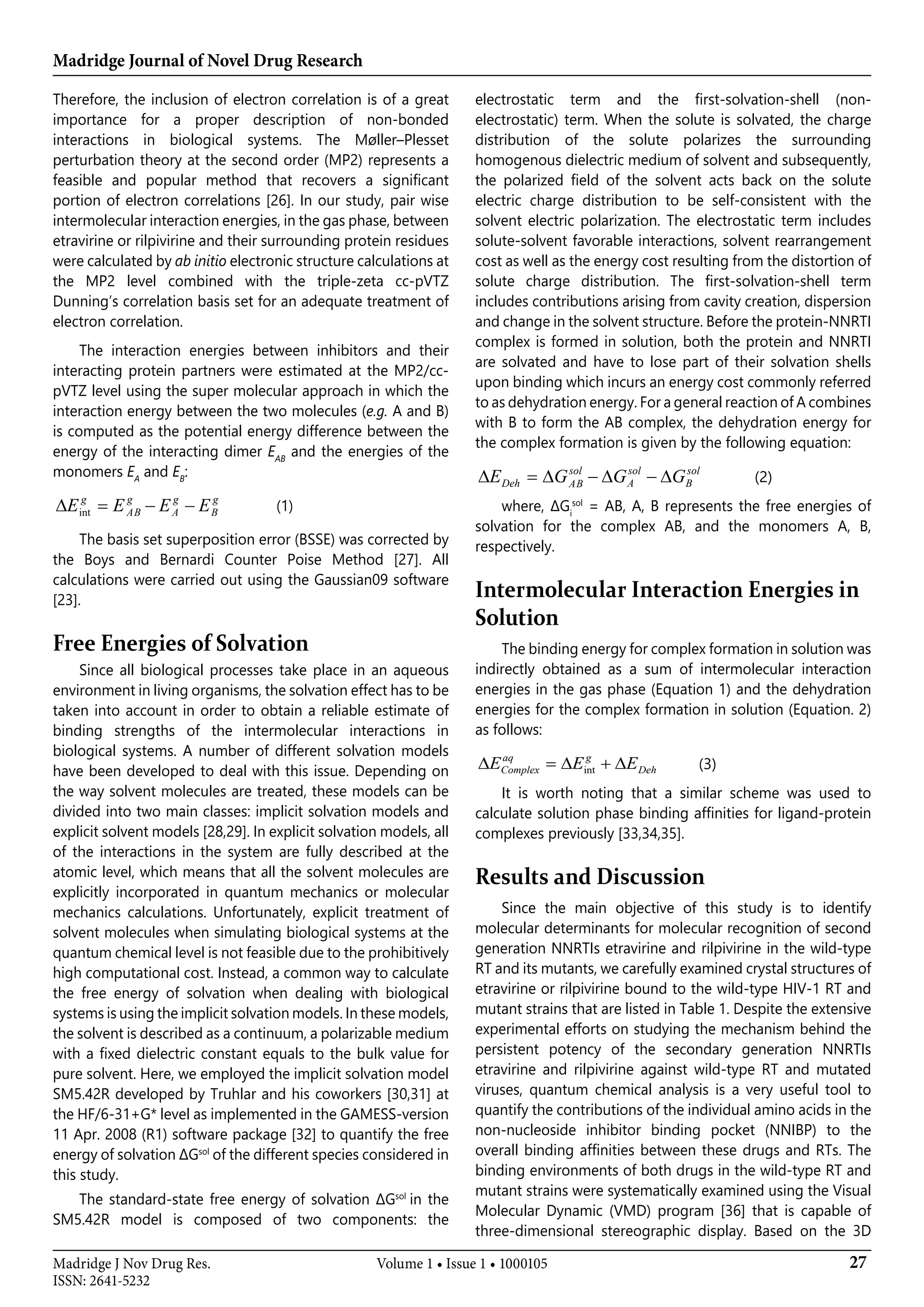Madridge Journal of Novel Drug Research
27Madridge J Nov Drug Res.
ISSN: 2641-5232
Volume 1 • Issue 1 • 1000105
Therefore, the inclusion of electron correlation is of a great
importance for a proper description of non-bonded
interactions in biological systems. The Møller–Plesset
perturbation theory at the second order (MP2) represents a
feasible and popular method that recovers a significant
portion of electron correlations [26]. In our study, pair wise
intermolecular interaction energies, in the gas phase, between
etravirine or rilpivirine and their surrounding protein residues
were calculated by ab initio electronic structure calculations at
the MP2 level combined with the triple-zeta cc-pVTZ
Dunning’s correlation basis set for an adequate treatment of
electron correlation.
The interaction energies between inhibitors and their
interacting protein partners were estimated at the MP2/cc-
pVTZ level using the super molecular approach in which the
interaction energy between the two molecules (e.g. A and B)
is computed as the potential energy difference between the
energy of the interacting dimer EAB
and the energies of the
monomers EA
and EB
:
g
B
g
A
g
AB
g
EEEE −−=∆ int
g
B
g
A
g
AB
g
EEEE −−=∆ int
g
B
g
A
g
AB
g
EEEE −−=int 	 (1)
The basis set superposition error (BSSE) was corrected by
the Boys and Bernardi Counter Poise Method [27]. All
calculations were carried out using the Gaussian09 software
[23].
Free Energies of Solvation
Since all biological processes take place in an aqueous
environment in living organisms, the solvation effect has to be
taken into account in order to obtain a reliable estimate of
binding strengths of the intermolecular interactions in
biological systems. A number of different solvation models
have been developed to deal with this issue. Depending on
the way solvent molecules are treated, these models can be
divided into two main classes: implicit solvation models and
explicit solvent models [28,29]. In explicit solvation models, all
of the interactions in the system are fully described at the
atomic level, which means that all the solvent molecules are
explicitly incorporated in quantum mechanics or molecular
mechanics calculations. Unfortunately, explicit treatment of
solvent molecules when simulating biological systems at the
quantum chemical level is not feasible due to the prohibitively
high computational cost. Instead, a common way to calculate
the free energy of solvation when dealing with biological
systems is using the implicit solvation models. In these models,
the solvent is described as a continuum, a polarizable medium
with a fixed dielectric constant equals to the bulk value for
pure solvent. Here, we employed the implicit solvation model
SM5.42R developed by Truhlar and his coworkers [30,31] at
the HF/6-31+G* level as implemented in the GAMESS-version
11 Apr. 2008 (R1) software package [32] to quantify the free
energy of solvation ΔGsol
of the different species considered in
this study.
The standard-state free energy of solvation ΔGsol
in the
SM5.42R model is composed of two components: the
electrostatic term and the first-solvation-shell (non-
electrostatic) term. When the solute is solvated, the charge
distribution of the solute polarizes the surrounding
homogenous dielectric medium of solvent and subsequently,
the polarized field of the solvent acts back on the solute
electric charge distribution to be self-consistent with the
solvent electric polarization. The electrostatic term includes
solute-solvent favorable interactions, solvent rearrangement
cost as well as the energy cost resulting from the distortion of
solute charge distribution. The first-solvation-shell term
includes contributions arising from cavity creation, dispersion
and change in the solvent structure. Before the protein-NNRTI
complex is formed in solution, both the protein and NNRTI
are solvated and have to lose part of their solvation shells
upon binding which incurs an energy cost commonly referred
to as dehydration energy. For a general reaction of A combines
with B to form the AB complex, the dehydration energy for
the complex formation is given by the following equation:
sol
B
sol
A
sol
ABDeh GGGE ∆−∆−∆=∆ g
B
g
A
g
AB
g
EEEE −−=∆ int
g
B
g
A
g
AB
g
EEEE −−=∆ int 	 (2)
where, ΔGi
sol
= AB, A, B represents the free energies of
solvation for the complex AB, and the monomers A, B,
respectively.
Intermolecular Interaction Energies in
Solution
The binding energy for complex formation in solution was
indirectly obtained as a sum of intermolecular interaction
energies in the gas phase (Equation 1) and the dehydration
energies for the complex formation in solution (Equation. 2)
as follows:
int
aq g
Complex DehE E E∆ = ∆ + ∆ 	 (3)
It is worth noting that a similar scheme was used to
calculate solution phase binding affinities for ligand-protein
complexes previously [33,34,35].
Results and Discussion
Since the main objective of this study is to identify
molecular determinants for molecular recognition of second
generation NNRTIs etravirine and rilpivirine in the wild-type
RT and its mutants, we carefully examined crystal structures of
etravirine or rilpivirine bound to the wild-type HIV-1 RT and
mutant strains that are listed in Table 1. Despite the extensive
experimental efforts on studying the mechanism behind the
persistent potency of the secondary generation NNRTIs
etravirine and rilpivirine against wild-type RT and mutated
viruses, quantum chemical analysis is a very useful tool to
quantify the contributions of the individual amino acids in the
non-nucleoside inhibitor binding pocket (NNIBP) to the
overall binding affinities between these drugs and RTs. The
binding environments of both drugs in the wild-type RT and
mutant strains were systematically examined using the Visual
Molecular Dynamic (VMD) program [36] that is capable of
three-dimensional stereographic display. Based on the 3D
 