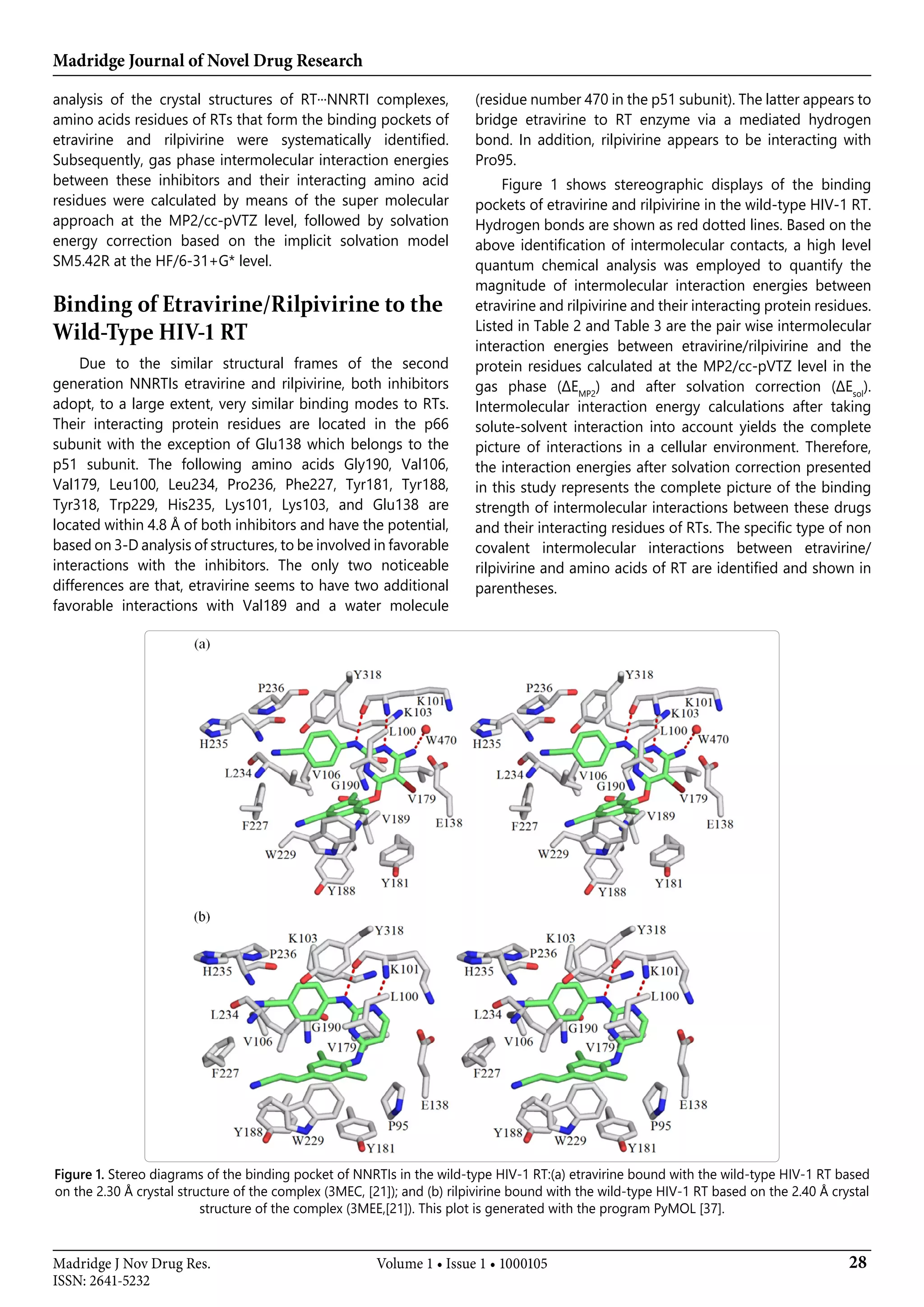 Madridge Journal of Novel Drug Research
28Madridge J Nov Drug Res.
ISSN: 2641-5232
Volume 1 • Issue 1 • 1000105
analysis of the crystal structures of RT···NNRTI complexes,
amino acids residues of RTs that form the binding pockets of
etravirine and rilpivirine were systematically identified.
Subsequently, gas phase intermolecular interaction energies
between these inhibitors and their interacting amino acid
residues were calculated by means of the super molecular
approach at the MP2/cc-pVTZ level, followed by solvation
energy correction based on the implicit solvation model
SM5.42R at the HF/6-31+G* level.
Binding of Etravirine/Rilpivirine to the
Wild-Type HIV-1 RT
Due to the similar structural frames of the second
generation NNRTIs etravirine and rilpivirine, both inhibitors
adopt, to a large extent, very similar binding modes to RTs.
Their interacting protein residues are located in the p66
subunit with the exception of Glu138 which belongs to the
p51 subunit. The following amino acids Gly190, Val106,
Val179, Leu100, Leu234, Pro236, Phe227, Tyr181, Tyr188,
Tyr318, Trp229, His235, Lys101, Lys103, and Glu138 are
located within 4.8 Å of both inhibitors and have the potential,
based on 3-D analysis of structures, to be involved in favorable
interactions with the inhibitors. The only two noticeable
differences are that, etravirine seems to have two additional
favorable interactions with Val189 and a water molecule
(residue number 470 in the p51 subunit). The latter appears to
bridge etravirine to RT enzyme via a mediated hydrogen
bond. In addition, rilpivirine appears to be interacting with
Pro95.
Figure 1 shows stereographic displays of the binding
pockets of etravirine and rilpivirine in the wild-type HIV-1 RT.
Hydrogen bonds are shown as red dotted lines. Based on the
above identification of intermolecular contacts, a high level
quantum chemical analysis was employed to quantify the
magnitude of intermolecular interaction energies between
etravirine and rilpivirine and their interacting protein residues.
Listed in Table 2 and Table 3 are the pair wise intermolecular
interaction energies between etravirine/rilpivirine and the
protein residues calculated at the MP2/cc-pVTZ level in the
gas phase (ΔEMP2
) and after solvation correction (ΔEsol
).
Intermolecular interaction energy calculations after taking
solute-solvent interaction into account yields the complete
picture of interactions in a cellular environment. Therefore,
the interaction energies after solvation correction presented
in this study represents the complete picture of the binding
strength of intermolecular interactions between these drugs
and their interacting residues of RTs. The specific type of non
covalent intermolecular interactions between etravirine/
rilpivirine and amino acids of RT are identified and shown in
parentheses.
Figure 1. Stereo diagrams of the binding pocket of NNRTIs in the wild-type HIV-1 RT:(a) etravirine bound with the wild-type HIV-1 RT based
on the 2.30 Å crystal structure of the complex (3MEC, [21]); and (b) rilpivirine bound with the wild-type HIV-1 RT based on the 2.40 Å crystal
structure of the complex (3MEE,[21]). This plot is generated with the program PyMOL [37].
 