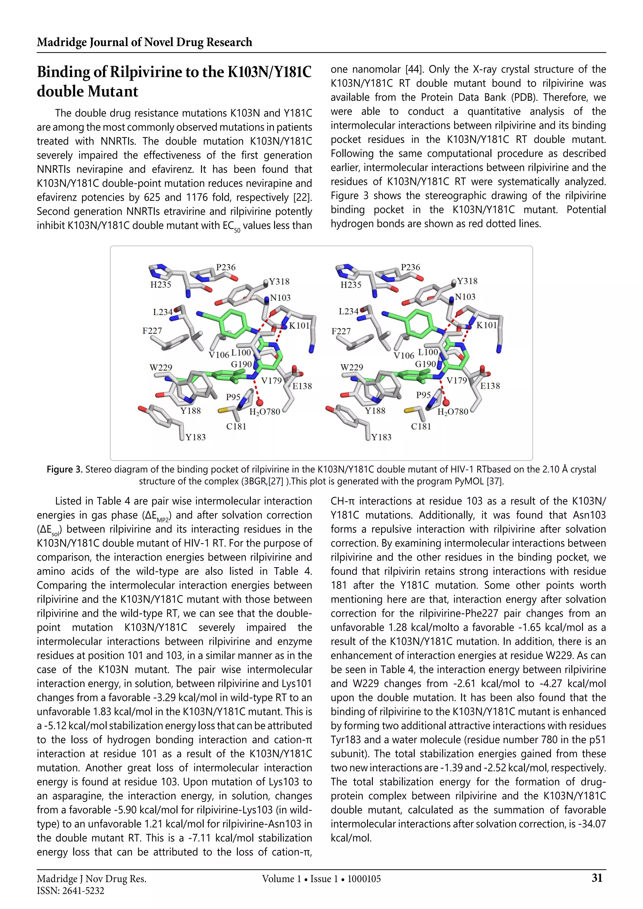 Madridge Journal of Novel Drug Research
31Madridge J Nov Drug Res.
ISSN: 2641-5232
Volume 1 • Issue 1 • 1000105
Binding of Rilpivirine to the K103N/Y181C
double Mutant
The double drug resistance mutations K103N and Y181C
are among the most commonly observed mutations in patients
treated with NNRTIs. The double mutation K103N/Y181C
severely impaired the effectiveness of the first generation
NNRTIs nevirapine and efavirenz. It has been found that
K103N/Y181C double-point mutation reduces nevirapine and
efavirenz potencies by 625 and 1176 fold, respectively [22].
Second generation NNRTIs etravirine and rilpivirine potently
inhibit K103N/Y181C double mutant with EC50
values less than
one nanomolar [44]. Only the X-ray crystal structure of the
K103N/Y181C RT double mutant bound to rilpivirine was
available from the Protein Data Bank (PDB). Therefore, we
were able to conduct a quantitative analysis of the
intermolecular interactions between rilpivirine and its binding
pocket residues in the K103N/Y181C RT double mutant.
Following the same computational procedure as described
earlier, intermolecular interactions between rilpivirine and the
residues of K103N/Y181C RT were systematically analyzed.
Figure 3 shows the stereographic drawing of the rilpivirine
binding pocket in the K103N/Y181C mutant. Potential
hydrogen bonds are shown as red dotted lines.
Figure 3. Stereo diagram of the binding pocket of rilpivirine in the K103N/Y181C double mutant of HIV-1 RTbased on the 2.10 Å crystal
structure of the complex (3BGR,[27] ).This plot is generated with the program PyMOL [37].
Listed in Table 4 are pair wise intermolecular interaction
energies in gas phase (ΔEMP2
) and after solvation correction
(ΔEsol
) between rilpivirine and its interacting residues in the
K103N/Y181C double mutant of HIV-1 RT. For the purpose of
comparison, the interaction energies between rilpivirine and
amino acids of the wild-type are also listed in Table 4.
Comparing the intermolecular interaction energies between
rilpivirine and the K103N/Y181C mutant with those between
rilpivirine and the wild-type RT, we can see that the double-
point mutation K103N/Y181C severely impaired the
intermolecular interactions between rilpivirine and enzyme
residues at position 101 and 103, in a similar manner as in the
case of the K103N mutant. The pair wise intermolecular
interaction energy, in solution, between rilpivirine and Lys101
changes from a favorable -3.29 kcal/mol in wild-type RT to an
unfavorable 1.83 kcal/mol in the K103N/Y181C mutant. This is
a -5.12 kcal/mol stabilization energy loss that can be attributed
to the loss of hydrogen bonding interaction and cation-π
interaction at residue 101 as a result of the K103N/Y181C
mutation. Another great loss of intermolecular interaction
energy is found at residue 103. Upon mutation of Lys103 to
an asparagine, the interaction energy, in solution, changes
from a favorable -5.90 kcal/mol for rilpivirine-Lys103 (in wild-
type) to an unfavorable 1.21 kcal/mol for rilpivirine-Asn103 in
the double mutant RT. This is a -7.11 kcal/mol stabilization
energy loss that can be attributed to the loss of cation-π,
CH-π interactions at residue 103 as a result of the K103N/
Y181C mutations. Additionally, it was found that Asn103
forms a repulsive interaction with rilpivirine after solvation
correction. By examining intermolecular interactions between
rilpivirine and the other residues in the binding pocket, we
found that rilpivirin retains strong interactions with residue
181 after the Y181C mutation. Some other points worth
mentioning here are that, interaction energy after solvation
correction for the rilpivirine-Phe227 pair changes from an
unfavorable 1.28 kcal/molto a favorable -1.65 kcal/mol as a
result of the K103N/Y181C mutation. In addition, there is an
enhancement of interaction energies at residue W229. As can
be seen in Table 4, the interaction energy between rilpivirine
and W229 changes from -2.61 kcal/mol to -4.27 kcal/mol
upon the double mutation. It has been also found that the
binding of rilpivirine to the K103N/Y181C mutant is enhanced
by forming two additional attractive interactions with residues
Tyr183 and a water molecule (residue number 780 in the p51
subunit). The total stabilization energies gained from these
two new interactions are -1.39 and -2.52 kcal/mol, respectively.
The total stabilization energy for the formation of drug-
protein complex between rilpivirine and the K103N/Y181C
double mutant, calculated as the summation of favorable
intermolecular interactions after solvation correction, is -34.07
kcal/mol.
 