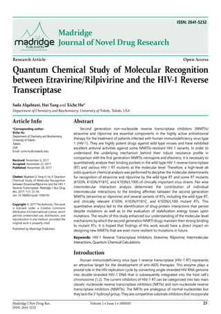 25Madridge J Nov Drug Res.
ISSN: 2641-5232
Volume 1 • Issue 1 • 1000105
Madridge
Journal of Novel Drug Research
Research Article Open Access
Quantum Chemical Study of Molecular Recognition
between Etravirine/Rilpivirine and the HIV-1 Reverse
Transcriptase
Sada Alqahtani, Hui Yang and Xiche Hu*
Department of Chemistry and Biochemistry, University of Toledo, Toledo, USA
Article Info
*Corresponding author:
Xiche Hu
Department of Chemistry and Biochemistry
University of Toledo
Toledo
USA
Email: xiche.hu@utoledo.edu
Received: November 6, 2017
Accepted: November 22, 2017
Published: November 28, 2017
Citation: Alqahtani S, Yang H, Hu X. Quantum
Chemical Study of Molecular Recognition
between Etravirine/Rilpivirine and the HIV-1
Reverse Transcriptase. Madridge J Nov Drug
Res. 2017; 1(1): 25-34.
doi: 10.18689/mjndr-1000105
Copyright: © 2017 The Author(s). This work
is licensed under a Creative Commons
Attribution 4.0 International License, which
permits unrestricted use, distribution, and
reproduction in any medium, provided the
original work is properly cited.
Published by Madridge Publishers
Abstract
Second generation non-nucleoside reverse transcriptase inhibitors (NNRTIs)
etravirine and rilpivirine are essential components in the highly active antiretroviral
therapy for the treatment of patients infected with human immunodeficiency virus type
1 (HIV-1). They are highly potent drugs against wild-type viruses and have exhibited
excellent antiviral activities against some NNRTIs-resistant HIV-1 variants. In order to
understand the underlying mechanism behind their robust resistance profile in
comparison with the first generation NNRTIs nevirapine and efavirenz, it is necessary to
quantitatively analyze their binding pockets in the wild-type HIV-1 reverse transcriptase
(RT) and various HIV-1 RT mutants at the molecular level. Therefore, a high-level ab
initio quantum chemical analysis was performed to decipher the molecular determinants
for recognition of etravirine and rilpivirine by the wild-type RT and some RT mutants
(K103N, K103N/Y181C, and K103N/L100I) of clinically important virus strains. Pair wise
intermolecular interaction analysis determined the contribution of individual
intermolecular interactions to the binding affinities between the second generation
NNRTIs (etravirine or rilpivirine) and several variants of RTs, including the wild-type RT,
and clinically relevant K103N, K103N/Y181C, and K103N/L100I mutant RTs. This
quantitative analysis led to the identification of drug-protein interactions that persist
despite mutations as well as to the evaluation of stabilization energy losses upon
mutations. The results of this study enhanced our understanding of the molecular level
mechanisms by which the second generation NNRTI drugs maintain their strong binding
to mutant RTs. It is hoped that findings of this work would have a direct impact on
designing new NNRTIs that are even more resilient to mutations in future.
Keywords: HIV-1 Reverse Transcriptase Inhibitors; Etravirine; Rilpivirine; Intermolecular
Interactions, Quantum Chemical Calculations
Introduction
Human immunodeficiency virus type 1 reverse transcriptase (HIV-1 RT) represents
an attractive target for the development of anti-AIDS therapies. This enzyme plays a
pivotal role in the HIV replication cycle by converting single-stranded HIV RNA genome
into double-stranded HIV-1 DNA that is subsequently integrated into the host cell’s
chromosome [1,2]. The current inhibitors of HIV-1 RT can be categorized into two main
classes: nucleoside reverse transcriptase inhibitors (NRTIs) and non-nucleoside reverse
transcriptase inhibitors (NNRTIs). The NRTIs are analogous of normal nucleotides but
they lack the 3’ hydroxyl group. They are competitive substrate inhibitors that incorporate
ISSN: 2641-5232
 