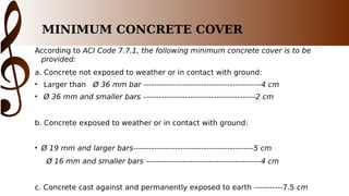 MINIMUM CONCRETE COVER
According to ACI Code 7.7.1, the following minimum concrete cover is to be
provided:
a. Concrete not exposed to weather or in contact with ground:
• Larger than Ø 36 mm bar ---------------------------------------------4 cm
• Ø 36 mm and smaller bars -------------------------------------------2 cm
b. Concrete exposed to weather or in contact with ground:
• Ø 19 mm and larger bars----------------------------------------------5 cm
Ø 16 mm and smaller bars --------------------------------------------4 cm
c. Concrete cast against and permanently exposed to earth -----------7.5 cm
 