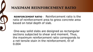 MAXIMAM REINFORCEMENT RATIO
REINFORCEMENT RATIO : Reinforcement ratio is the
ratio of reinforcement area to gross concrete area
based on total depth of slab.
One-way solid slabs are designed as rectangular
sections subjected to shear and moment. Thus,
the maximum reinforcement ratio corresponds to
a net tensile stain in the reinforcement, €t of
0.004
 