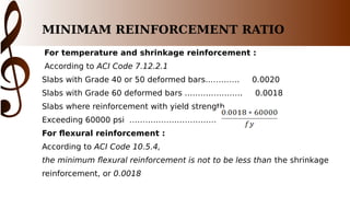 MINIMAM REINFORCEMENT RATIO
For temperature and shrinkage reinforcement :
According to ACI Code 7.12.2.1
Slabs with Grade 40 or 50 deformed bars…………. 0.0020
Slabs with Grade 60 deformed bars …………………. 0.0018
Slabs where reinforcement with yield strength
Exceeding 60000 psi …………………………………….....
For flexural reinforcement :
According to ACI Code 10.5.4,
the minimum flexural reinforcement is not to be less than the shrinkage
reinforcement, or 0.0018
 