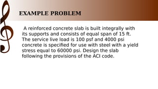 EXAMPLE PROBLEM
A reinforced concrete slab is built integrally with
its supports and consists of equal span of 15 ft.
The service live load is 100 psf and 4000 psi
concrete is specified for use with steel with a yield
stress equal to 60000 psi. Design the slab
following the provisions of the ACI code.
 