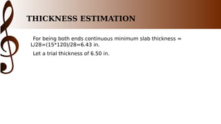 THICKNESS ESTIMATION
For being both ends continuous minimum slab thickness =
L/28=(15*120)/28=6.43 in.
Let a trial thickness of 6.50 in.
 