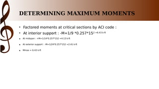 DETERMINING MAXIMUM MOMENTS
• Factored moments at critical sections by ACI code :
• At interior support : -M=1/9 *0.257*152 =6.43 k-ft
• At midspan : +M=1/14*0.257*152 =4.13 k-ft
• At exterior support : -M=1/24*0.257*152 =2.41 k-ft
• Mmax = 6.43 k-ft
 