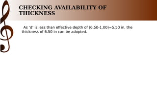 CHECKING AVAILABILITY OF
THICKNESS
As ‘d’ is less than effective depth of (6.50-1.00)=5.50 in, the
thickness of 6.50 in can be adopted.
 