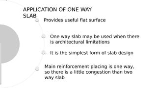Provides useful flat surface
One way slab may be used when there
is architectural limitations
It is the simplest form of slab design
Main reinforcement placing is one way,
so there is a little congestion than two
way slab
APPLICATION OF ONE WAY
SLAB
 